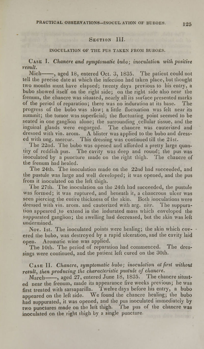 Section III. INOCULATION OF THE PUS TAKEN FROM BUBOES. Case I. Chancre and symptomatic bubo; inoculation with positive result. Mich , aged 18, entered Oct. 3, 1835. The patient could not tell the precise date at which the infection had taken place, but thought two months must have elapsed; twenty days previous to his entry, a bubo showed itself on the right side; on the right side also near the fremiti), the chancre was situated, nearly all its surface presented marks of the period of reparation; there was no induration at its base. The progress of the bubo was slow; a little fluctuation was felt near its summit; the tumor was superficial; the fluctuating point seemed to be seated in one ganglion alone; the surrounding cellular tissue, and the inguinal glands were engorged. The chancre was cauterized and dressed with vin. arom. A blister was applied to the bubo and dress- ed with ung. mercur. This dressing was continued till the 21st. '1 he 22nd. The bubo was opened and afforded a pretty large quan- tity of reddish pus. The cavity was deep and round; the pus was inoculated by a puncture made on the right thigh. The chancre of the frenum had healed. The 24th. The inoculation made on the 22nd had succeeded, and the pustule was large and well developed; it was opened, and the pus from it inoculated on the left thigh. The 27th. The inoculation on the 24th had succeeded, the pustule was formed; it was ruptured, and beneath it, a chancrous ulcer was seen piercing the entire thickness of the skin. Both inoculations were dressed with vin. arom. and cauterized with arg. nitr. The suppura- tion appeared uto extend in the indurated mass which enveloped the suppurated ganglion; the swelling had decreased, but the skin was left undermined. Nov. 1st. The inoculated points were healing; the skin which cov- ered the bubo, was destroyed by a rapid ulceration, and the cavity laid open. Aromatic wine was applied. The 10th. The period of reparation had commenced. The dres- sings were continued, and the patient left cured on the 30th. Case II. Chancre, symptomatic bubo; inoculation at first without result, then producing the characteristic pustule of chancre. March , aged 27, entered June 18, 1S35. The chancre situat- ed near the frenum, made its appearance five weeks previous; he was first treated with sarsaparilla. Twelve days before his entry, a bubo appeared on the left side. We found the chancre healing; the bubo had suppurated, it was opened, and the pus inoculated immediately by two punctures made on the left thigh. The pus of the chancre was inoculated on the right thigh by a single puncture.