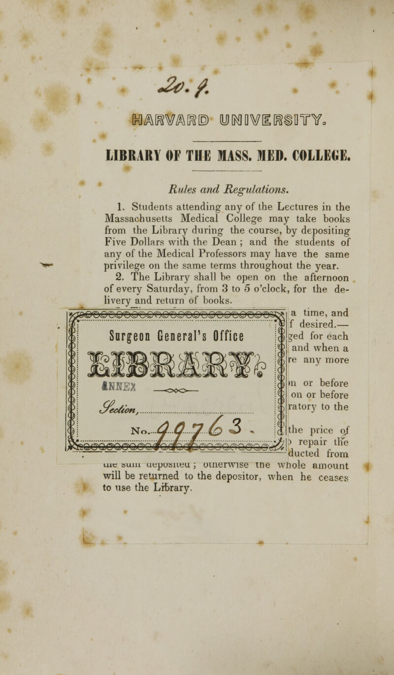 -a?./. LIBRARY OF THE MASS. MED. COLLEGE. Rules and Regulations. 1. Students attending any of the Lectures in the Massachusetts Medical College may take books from the Library during the course, by depositing Five Dollars with the Dean ; and the students of any of the Medical Professors may have the same privilege on the same terms throughout the year. 2. The Library shall be open on the afternoon of every Saturday, from 3 to 5 o'clock, for the de- livery and return of books. time, and f desired.— E*ed for each and when a re any more m or before on or before ratory to the the price o/ :> repair th'e ducted from me sum ueposneu ; omerwise tne whole amount will be returned to the depositor, when he ceases to use the Library.