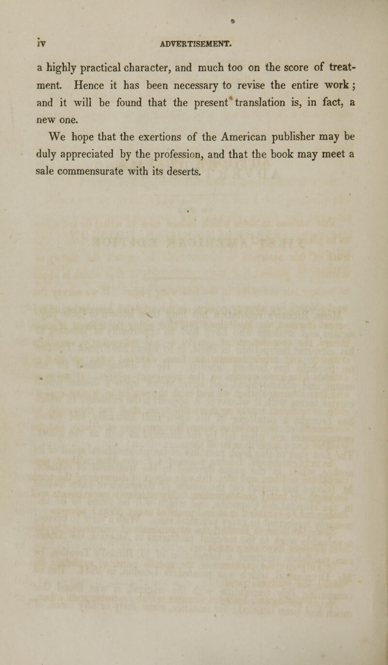 a highly practical character, and much too on the score of treat- ment. Hence it has been necessary to revise the entire work; and it will be found that the present* translation is, in fact, a new one. We hope that the exertions of the American publisher may be duly appreciated by the profession, and that the book may meet a sale commensurate with its deserts.