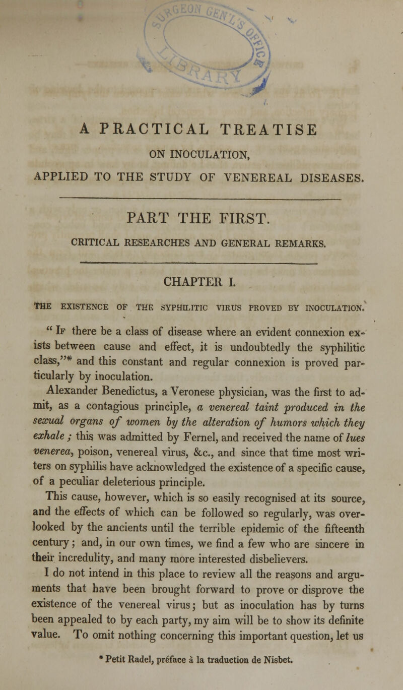 A PRACTICAL TREATISE ON INOCULATION, APPLIED TO THE STUDY OF VENEREAL DISEASES. PART THE FIRST. CRITICAL RESEARCHES AND GENERAL REMARKS. CHAPTER I. THE EXISTENCE OF THE SYPHILITIC VIRUS PROVED BY INOCULATION.  If there be a class of disease where an evident connexion ex- ists between cause and effect, it is undoubtedly the syphilitic class,* and this constant and regular connexion is proved par- ticularly by inoculation. Alexander Benedictus, a Veronese physician, was the first to ad- mit, as a contagious principle, a venereal taint produced in the sexual organs of women by the alteration of humors which they exhale ; this was admitted by Fernel, and received the name of lues venerea, poison, venereal virus, &c, and since that time most wri- ters on syphilis have acknowledged the existence of a specific cause, of a peculiar deleterious principle. This cause, however, which is so easily recognised at its source, and the effects of which can be followed so regularly, was over- looked by the ancients until the terrible epidemic of the fifteenth century; and, in our own times, we find a few who are sincere in their incredulity, and many more interested disbelievers. I do not intend in this place to review all the reasons and argu- ments that have been brought forward to prove or disprove the existence of the venereal virus; but as inoculation has by turns been appealed to by each party, my aim will be to show its definite value. To omit nothing concerning this important question, let us • Petit Radel, preface a la traduction de Nisbet.