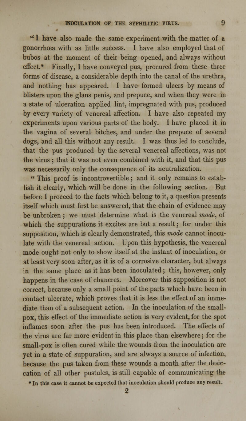 ** 1 have also made the same experiment with the matter of a gonorrhoea with as little success. I have also employed that of bubos at the moment of their being opened, and always without effect.* Finally, I have conveyed pus, procured from these three forms of disease, a considerable depth into the canal of the urethra, and nothing has appeared. I have formed ulcers by means of blisters upon the glans penis, and prepuce, and when they were in a state of ulceration applied lint, impregnated with pus, produced by every variety of venereal affection. I have also repeated my experiments upon various parts of the body. I have placed it in the vagina of several bitches, and under the prepuce of several dogs, and all this without any result. I was thus led to conclude, that the pus produced by the several venereal affections, was not the virus ; that it was not even combined with it, and that this pus was necessarily only the consequence of its neutralization.  This proof is incontrovertible; and it only remains to estab- lish it clearly, which will be done in the following section. But before I proceed to the facts which belong to it, a question presents itself which must first be answered, that the chain of evidence may be unbroken; we must determine what is the venereal mode, of which the suppurations it excites are but a result; for under this supposition, which is clearly demonstrated, this mode cannot inocu- late with the venereal action. Upon this hypothesis, the venereal mode ought not only to show itself at the instant of inoculation, or at least very soon after, as it is of a corrosive character, but always :'n the same place as it has been inoculated; this, however, only happens in the case of chancres. Moreover this supposition is not correct, because only a small point of the parts which have been in contact ulcerate, which proves that it is less the effect of an imme- diate than of a subsequent action. In the inoculation of the small- pox, this effect of the immediate action is very evident, for the spot inflames soon after the pus has been introduced. The effects of the virus are far more evident in this place than elsewhere; for the small-pox is often cured while the wounds from the inoculation are yet in a state of suppuration, and are always a source of infection, because the pus taken from these wounds a month after the desic- cation of all other pustules, is still capable of communicating the • la this case it cannot be expected that inoculation should produce any result. 2