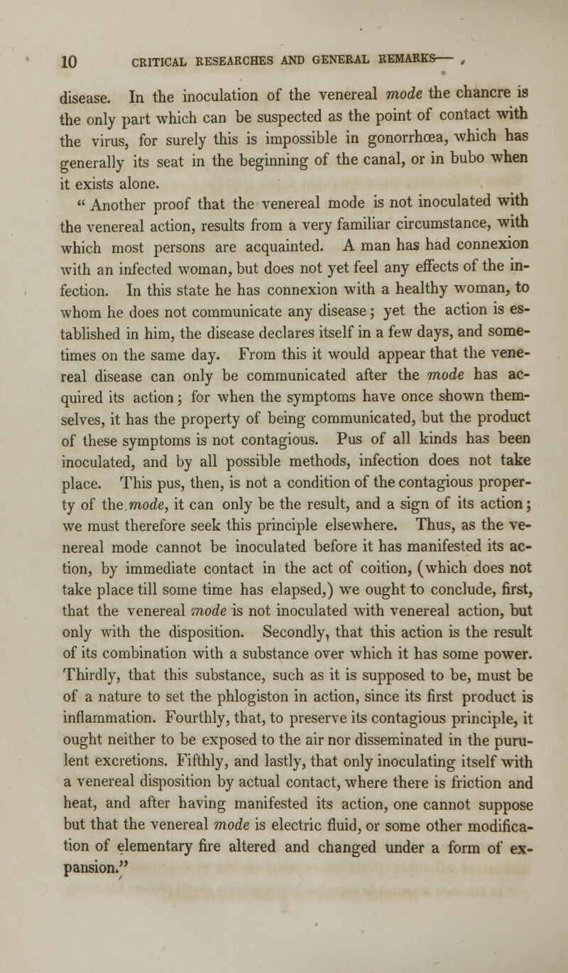 disease. In the inoculation of the venereal mode the chancre is the only part which can be suspected as the point of contact with the virus, for surely this is impossible in gonorrhoea, which has generally its seat in the beginning of the canal, or in bubo when it exists alone.  Another proof that the venereal mode is not inoculated with the venereal action, results from a very familiar circumstance, with which most persons are acquainted. A man has had connexion with an infected woman, but does not yet feel any effects of the in- fection. In this state he has connexion with a healthy woman, to whom he does not communicate any disease; yet the action is es- tablished in him, the disease declares itself in a few days, and some- times on the same day. From this it would appear that the vene- real disease can only be communicated after the mode has ac- quired its action; for when the symptoms have once shown them- selves, it has the property of being communicated, but the product of these symptoms is not contagious. Pus of all kinds has been inoculated, and by all possible methods, infection does not take place. This pus, then, is not a condition of the contagious proper- ty of the.mode, it can only be the result, and a sign of its action; we must therefore seek this principle elsewhere. Thus, as the ve- nereal mode cannot be inoculated before it has manifested its ac- tion, by immediate contact in the act of coition, (which does not take place till some time has elapsed,) we ought to conclude, first, that the venereal mode is not inoculated with venereal action, but only with the disposition. Secondly, that this action is the result of its combination with a substance over which it has some power. Thirdly, that this substance, such as it is supposed to be, must be of a nature to set the phlogiston in action, since its first product is inflammation. Fourthly, that, to preserve its contagious principle, it ought neither to be exposed to the air nor disseminated in the puru- lent excretions. Fifthly, and lastly, that only inoculating itself with a venereal disposition by actual contact, where there is friction and heat, and after having manifested its action, one cannot suppose but that the venereal mode is electric fluid, or some other modifica- tion of elementary fire altered and changed under a form of ex- pansion.