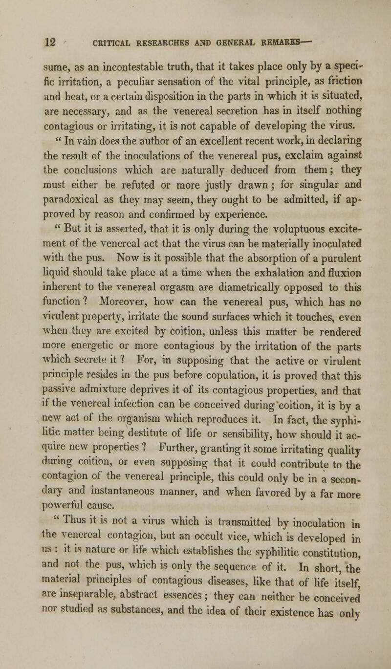 sume, as an incontestable truth, that it takes place only by a speci- fic irritation, a peculiar sensation of the vital principle, as friction and heat, or a certain disposition in the parts in which it is situated, are necessary, and as the venereal secretion has in itself nothing contagious or irritating, it is not capable of developing the virus. In vain does the author of an excellent recent work, in declaring the result of the inoculations of the venereal pus, exclaim against the conclusions which are naturally deduced from them; they must either be refuted or more justly drawn; for singular and paradoxical as they may seem, they ought to be admitted, if ap- proved by reason and confirmed by experience. But it is asserted, that it is only during the voluptuous excite- ment of the venereal act that the virus can be materially inoculated with the pus. Now is it possible that the absorption of a purulent liquid should take place at a time when the exhalation and fluxion inherent to the venereal orgasm are diametrically opposed to this function ? Moreover, how can the venereal pus, which has no virulent property, irritate the sound surfaces which it touches, even when they are excited by coition, unless this matter be rendered more energetic or more contagious by the irritation of the parts which secrete it ? For, in supposing that the active or virulent principle resides in the pus before copulation, it is proved that this passive admixture deprives it of its contagious properties, and that if the venereal infection can be conceived during coition, it is by a new act of the organism which reproduces it. In fact, the syphi- litic matter being destitute of life or sensibility, how should it ac- quire new properties ? Further, granting it some irritating quality during coition, or even supposing that it could contribute to the contagion of the venereal principle, this could only be in a secon- dary and instantaneous manner, and when favored by a far more powerful cause. Thus it is not a virus which is transmitted by inoculation in the venereal contagion, but an occult vice, which is developed in us : it is nature or life which establishes the syphilitic constitution, and not the pus, which is only the sequence of it. In short, the material principles of contagious diseases, like that of life itself, are inseparable, abstract essences; they can neither be conceived nor studied as substances, and the idea of their existence has only