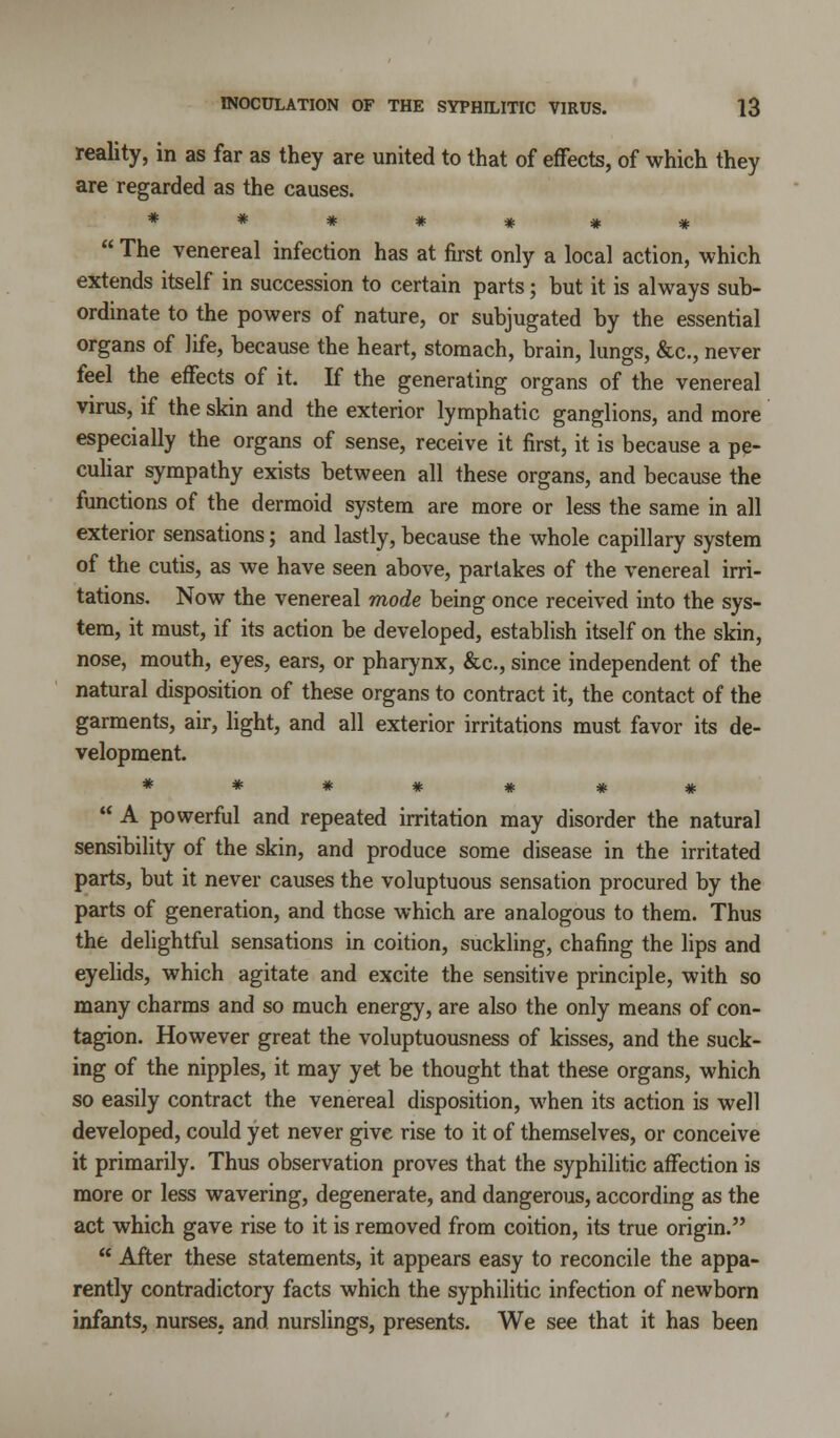 reality, in as far as they are united to that of effects, of which they are regarded as the causes. *******  The venereal infection has at first only a local action, which extends itself in succession to certain parts; but it is always sub- ordinate to the powers of nature, or subjugated by the essential organs of life, because the heart, stomach, brain, lungs, &c, never feel the effects of it. If the generating organs of the venereal virus, if the skin and the exterior lymphatic ganglions, and more especially the organs of sense, receive it first, it is because a pe- culiar sympathy exists between all these organs, and because the functions of the dermoid system are more or less the same in all exterior sensations; and lastly, because the whole capillary system of the cutis, as we have seen above, partakes of the venereal irri- tations. Now the venereal mode being once received into the sys- tem, it must, if its action be developed, establish itself on the skin, nose, mouth, eyes, ears, or pharynx, &c, since independent of the natural disposition of these organs to contract it, the contact of the garments, air, light, and all exterior irritations must favor its de- velopment. *******  A powerful and repeated irritation may disorder the natural sensibility of the skin, and produce some disease in the irritated parts, but it never causes the voluptuous sensation procured by the parts of generation, and these which are analogous to them. Thus the delightful sensations in coition, suckling, chafing the lips and eyelids, which agitate and excite the sensitive principle, with so many charms and so much energy, are also the only means of con- tagion. However great the voluptuousness of kisses, and the suck- ing of the nipples, it may yet be thought that these organs, which so easily contract the venereal disposition, when its action is well developed, could yet never give rise to it of themselves, or conceive it primarily. Thus observation proves that the syphilitic affection is more or less wavering, degenerate, and dangerous, according as the act which gave rise to it is removed from coition, its true origin.  After these statements, it appears easy to reconcile the appa- rently contradictory facts which the syphilitic infection of newborn infants, nurses, and nurslings, presents. We see that it has been