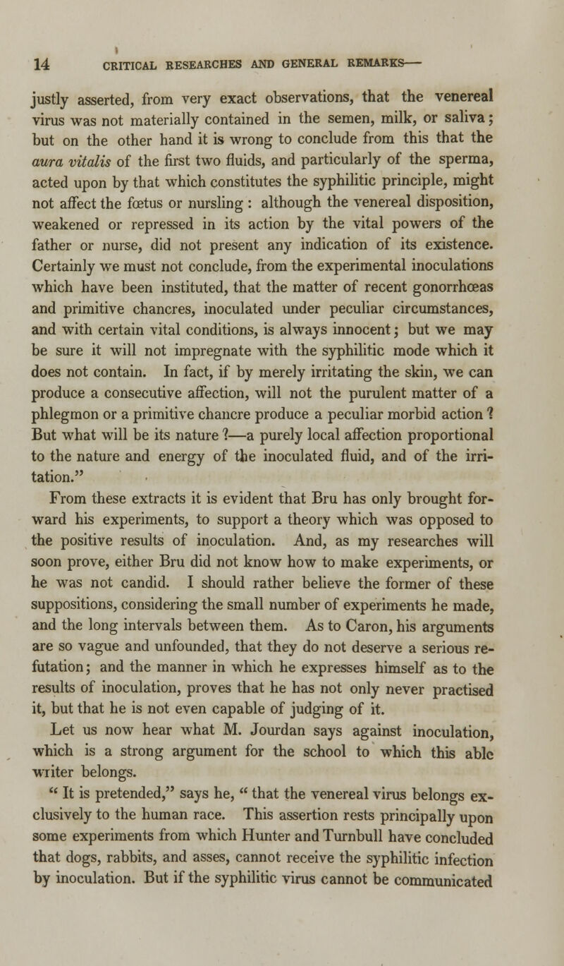 justly asserted, from very exact observations, that the venereal virus was not materially contained in the semen, milk, or saliva; but on the other hand it is wrong to conclude from this that the aura vitalis of the first two fluids, and particularly of the sperma, acted upon by that which constitutes the syphilitic principle, might not affect the foetus or nursling : although the venereal disposition, weakened or repressed in its action by the vital powers of the father or nurse, did not present any indication of its existence. Certainly we must not conclude, from the experimental inoculations which have been instituted, that the matter of recent gonorrhoeas and primitive chancres, inoculated under peculiar circumstances, and with certain vital conditions, is always innocent j but we may be sure it will not impregnate with the syphilitic mode which it does not contain. In fact, if by merely irritating the skin, we can produce a consecutive affection, will not the purulent matter of a phlegmon or a primitive chancre produce a peculiar morbid action 1 But what will be its nature 1—a purely local affection proportional to the nature and energy of the inoculated fluid, and of the irri- tation. From these extracts it is evident that Bru has only brought for- ward his experiments, to support a theory which was opposed to the positive results of inoculation. And, as my researches will soon prove, either Bru did not know how to make experiments, or he was not candid. I should rather believe the former of these suppositions, considering the small number of experiments he made, and the long intervals between them. As to Caron, his arguments are so vague and unfounded, that they do not deserve a serious re- futation ; and the manner in which he expresses himself as to the results of inoculation, proves that he has not only never practised it, but that he is not even capable of judging of it. Let us now hear what M. Jourdan says against inoculation, which is a strong argument for the school to which this able writer belongs. It is pretended, says he, that the venereal virus belongs ex- clusively to the human race. This assertion rests principally upon some experiments from which Hunter and Turnbull have concluded that dogs, rabbits, and asses, cannot receive the syphilitic infection by inoculation. But if the syphilitic virus cannot be communicated