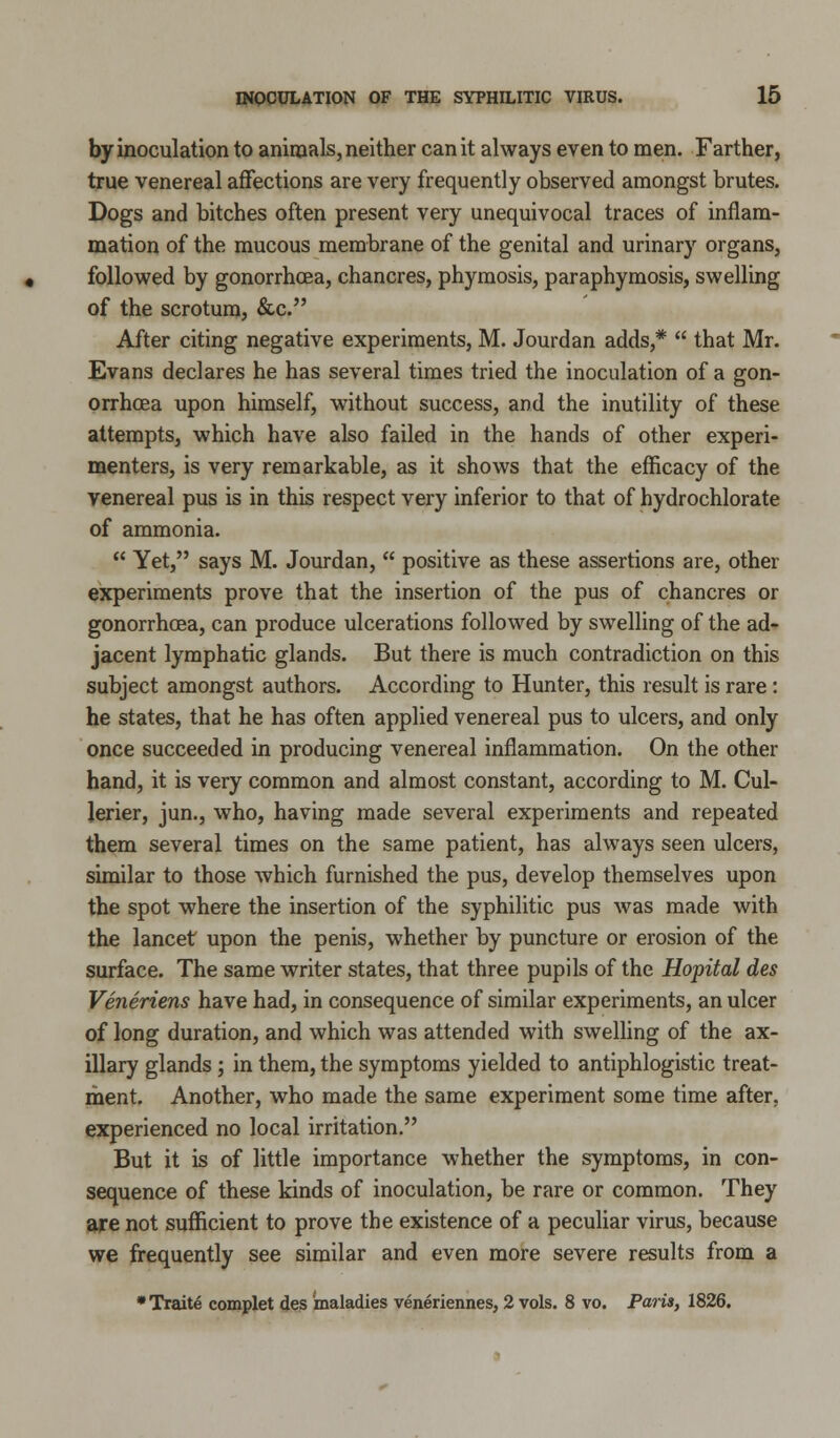 by inoculation to animals, neither can it always even to men. Farther, true venereal affections are very frequently observed amongst brutes. Dogs and bitches often present very unequivocal traces of inflam- mation of the mucous membrane of the genital and urinary organs, followed by gonorrhoea, chancres, phymosis, paraphymosis, swelling of the scrotum, &c. After citing negative experiments, M. Jourdan adds,*  that Mr. Evans declares he has several times tried the inoculation of a gon- orrhoea upon himself, without success, and the inutility of these attempts, which have also failed in the hands of other experi- menters, is very remarkable, as it shows that the efficacy of the venereal pus is in this respect very inferior to that of hydrochlorate of ammonia.  Yet, says M. Jourdan,  positive as these assertions are, other experiments prove that the insertion of the pus of chancres or gonorrhoea, can produce ulcerations followed by swelling of the ad- jacent lymphatic glands. But there is much contradiction on this subject amongst authors. According to Hunter, this result is rare : he states, that he has often applied venereal pus to ulcers, and only once succeeded in producing venereal inflammation. On the other hand, it is very common and almost constant, according to M. Cul- lerier, jun., who, having made several experiments and repeated them several times on the same patient, has always seen ulcers, similar to those which furnished the pus, develop themselves upon the spot where the insertion of the syphilitic pus was made with the lancet upon the penis, whether by puncture or erosion of the surface. The same writer states, that three pupils of the Hopital des Veneriens have had, in consequence of similar experiments, an ulcer of long duration, and which was attended with swelling of the ax- illary glands; in them, the symptoms yielded to antiphlogistic treat- ment. Another, who made the same experiment some time after, experienced no local irritation. But it is of little importance whether the symptoms, in con- sequence of these kinds of inoculation, be rare or common. They are not sufficient to prove the existence of a peculiar virus, because we frequently see similar and even more severe results from a * Traite complet des maladies veneriennes, 2 vols. 8 vo. Paris, 1826.