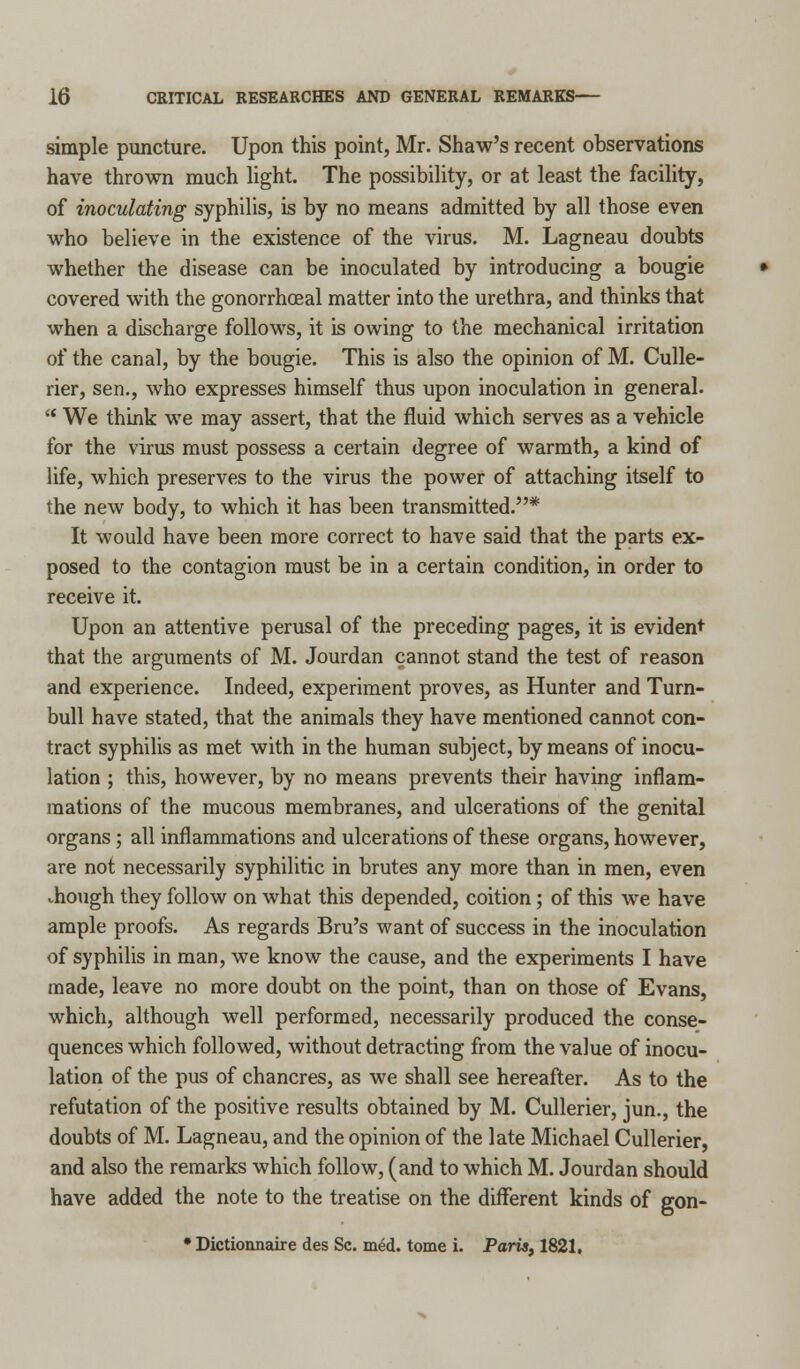 simple puncture. Upon this point, Mr. Shaw's recent observations have thrown much light. The possibility, or at least the facility, of inoculating syphilis, is by no means admitted by all those even who believe in the existence of the virus. M. Lagneau doubts whether the disease can be inoculated by introducing a bougie covered with the gonorrhoeal matter into the urethra, and thinks that when a discharge follows, it is owing to the mechanical irritation of the canal, by the bougie. This is also the opinion of M. Culle- rier, sen., who expresses himself thus upon inoculation in general.  We think we may assert, that the fluid which serves as a vehicle for the virus must possess a certain degree of warmth, a kind of life, which preserves to the virus the power of attaching itself to the new body, to which it has been transmitted.* It would have been more correct to have said that the parts ex- posed to the contagion must be in a certain condition, in order to receive it. Upon an attentive perusal of the preceding pages, it is evident that the arguments of M. Jourdan cannot stand the test of reason and experience. Indeed, experiment proves, as Hunter and Turn- bull have stated, that the animals they have mentioned cannot con- tract syphilis as met with in the human subject, by means of inocu- lation ; this, however, by no means prevents their having inflam- mations of the mucous membranes, and ulcerations of the genital organs; all inflammations and ulcerations of these organs, however, are not necessarily syphilitic in brutes any more than in men, even though they follow on what this depended, coition; of this we have ample proofs. As regards Bru's want of success in the inoculation of syphilis in man, we know the cause, and the experiments I have made, leave no more doubt on the point, than on those of Evans, which, although well performed, necessarily produced the conse- quences which followed, without detracting from the value of inocu- lation of the pus of chancres, as we shall see hereafter. As to the refutation of the positive results obtained by M. Cullerier, jun., the doubts of M. Lagneau, and the opinion of the late Michael Cullerier, and also the remarks which follow, (and to which M. Jourdan should have added the note to the treatise on the different kinds of gon- • Dictionnaire des Sc. med. tome i. Paris, 1821,