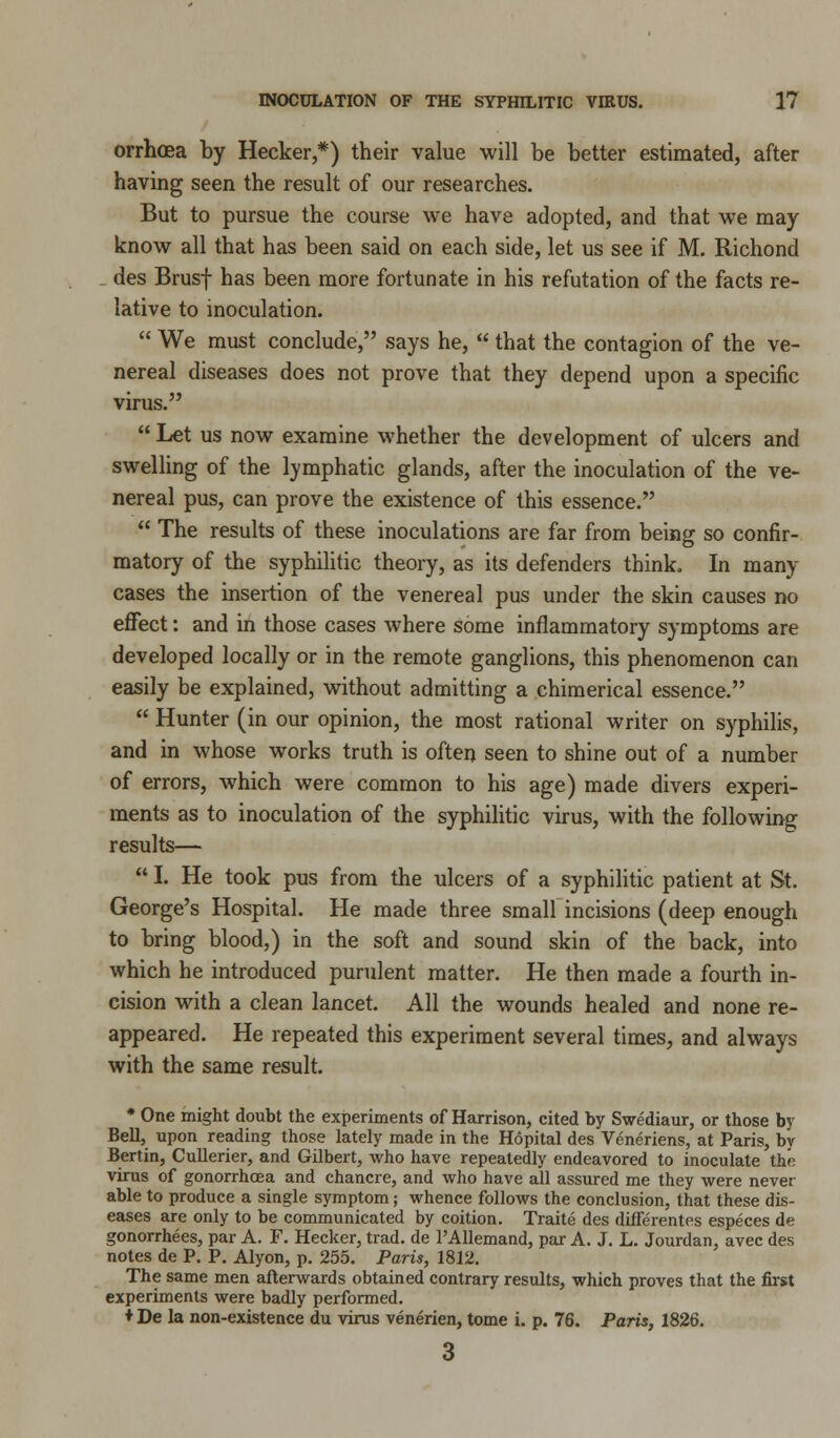 orrhoea by Hecker,*) their value will be better estimated, after having seen the result of our researches. But to pursue the course we have adopted, and that we may know all that has been said on each side, let us see if M. Richond des Brusf has been more fortunate in his refutation of the facts re- lative to inoculation.  We must conclude, says he,  that the contagion of the ve- nereal diseases does not prove that they depend upon a specific virus.  Let us now examine whether the development of ulcers and swelling of the lymphatic glands, after the inoculation of the ve- nereal pus, can prove the existence of this essence.  The results of these inoculations are far from being so confir- matory of the syphilitic theory, as its defenders think. In many cases the insertion of the venereal pus under the skin causes no effect: and in those cases where some inflammatory symptoms are developed locally or in the remote ganglions, this phenomenon can easily be explained, without admitting a chimerical essence.  Hunter (in our opinion, the most rational writer on syphilis, and in whose works truth is often seen to shine out of a number of errors, which were common to his age) made divers experi- ments as to inoculation of the syphilitic virus, with the following results—  I. He took pus from the ulcers of a syphilitic patient at St. George's Hospital. He made three small incisions (deep enough to bring blood,) in the soft and sound skin of the back, into which he introduced purulent matter. He then made a fourth in- cision with a clean lancet. All the wounds healed and none re- appeared. He repeated this experiment several times, and always with the same result. * One might doubt the experiments of Harrison, cited by Swediaur, or those by Bell, upon reading those lately made in the Hopital des Veneriens, at Paris, by Bertin, Cullerier, and Gilbert, who have repeatedly endeavored to inoculate the virus of gonorrhoea and chancre, and who have all assured me they were never able to produce a single symptom; whence follows the conclusion, that these dis- eases are only to be communicated by coition. Traite des differentes especes de gonorrhees, par A. F. Hecker, trad, de l'Allemand, par A. J. L. Jourdan, avec des notes de P. P. Alyon, p. 255. Paris, 1812. The same men afterwards obtained contrary results, which proves that the first experiments were badly performed. ♦ De la non-existence du virus venerien, tome i. p. 76. Paris, 1826.