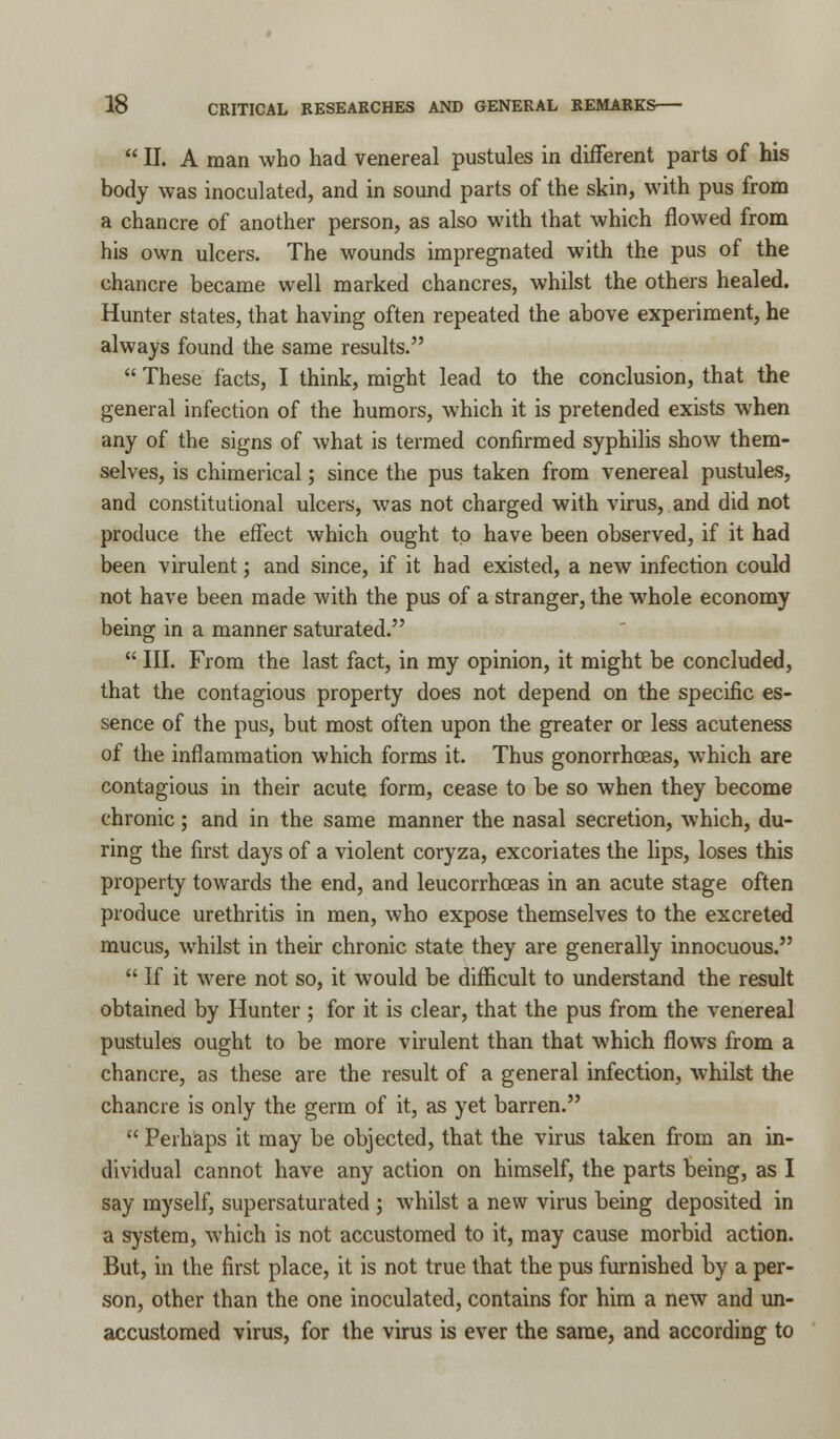  II. A man who had venereal pustules in different parts of his body was inoculated, and in sound parts of the skin, with pus from a chancre of another person, as also with that which flowed from his own ulcers. The wounds impregnated with the pus of the chancre became well marked chancres, whilst the others healed. Hunter states, that having often repeated the above experiment, he always found the same results.  These facts, I think, might lead to the conclusion, that the general infection of the humors, which it is pretended exists when any of the signs of what is termed confirmed syphilis show them- selves, is chimerical; since the pus taken from venereal pustules, and constitutional ulcers, was not charged with virus, and did not produce the effect which ought to have been observed, if it had been virulent; and since, if it had existed, a new infection could not have been made with the pus of a stranger, the whole economy being in a manner saturated.  III. From the last fact, in my opinion, it might be concluded, that the contagious property does not depend on the specific es- sence of the pus, but most often upon the greater or less acuteness of the inflammation which forms it. Thus gonorrhoeas, which are contagious in their acute form, cease to be so when they become chronic; and in the same manner the nasal secretion, which, du- ring the first days of a violent coryza, excoriates the lips, loses this property towards the end, and leucorrhceas in an acute stage often produce urethritis in men, who expose themselves to the excreted mucus, whilst in their chronic state they are generally innocuous.  If it were not so, it would be difficult to understand the result obtained by Hunter ; for it is clear, that the pus from the venereal pustules ought to be more virulent than that which flows from a chancre, as these are the result of a general infection, whilst the chancre is only the germ of it, as yet barren.  Perhaps it may be objected, that the virus taken from an in- dividual cannot have any action on himself, the parts being, as I say myself, supersaturated ; whilst a new virus being deposited in a system, which is not accustomed to it, may cause morbid action. But, in the first place, it is not true that the pus furnished by a per- son, other than the one inoculated, contains for him a new and un- accustomed virus, for the virus is ever the same, and according to