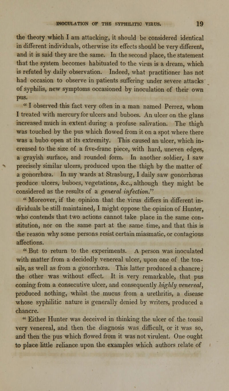 the theory which I am attacking, it should be considered identical in different individuals, otherwise its effects should be very different, and it is said they are the same. In the second place, the statement that the system becomes habituated to the virus is a dream, which is refuted by daily observation. Indeed, what practitioner has not had occasion to observe in patients suffering under severe attacks of syphilis, new symptoms occasioned by inoculation of their own pus. I observed this fact very often in a man named Perrez, whom I treated with mercury for ulcers and buboes. An ulcer on the glans increased much in extent during a profuse salivation. The thigh was touched by the pus which flowed from it on a spot where there was a bubo open at its extremity. This caused an ulcer, which in- creased to the size of a five-franc piece, with hard, uneven edges, a grayish surface, and rounded form. In another soldier, I saw precisely similar ulcers, produced upon the thigh by the matter of a gonorrhoea. In my wards at Strasburg, I daily saw gonorrhoeas produce ulcers, buboes, vegetations, &c, although they might be considered as the results of a general infection. Moreover, if the opinion that the virus differs in different in- dividuals be still maintained, I might oppose the opinion of Hunter, who contends that two actions cannot take place in the same con- stitution, nor on the same part at the same time, and that this is the reason why some persons resist certain miasmatic, or contagious affections. But to return to the experiments. A person was inoculated with matter from a decidedly venereal ulcer, upon one of the ton- sils, as well as from a gonorrhoea. This latter produced a chancre; the other was without effect. It is very remarkable, that pus coming from a consecutive ulcer, and consequently highly venereal, produced nothing, whilst the mucus from a urethritis, a disease whose syphilitic nature is generally denied by writers, produced a chancre. Either Hunter was deceived in thinking the ulcer of the tonsil very venereal, and then the diagnosis was difficult, or it was so, and then the pus which flowed from it was not virulent. One ought to place little reliance upon the examples which authors relate of