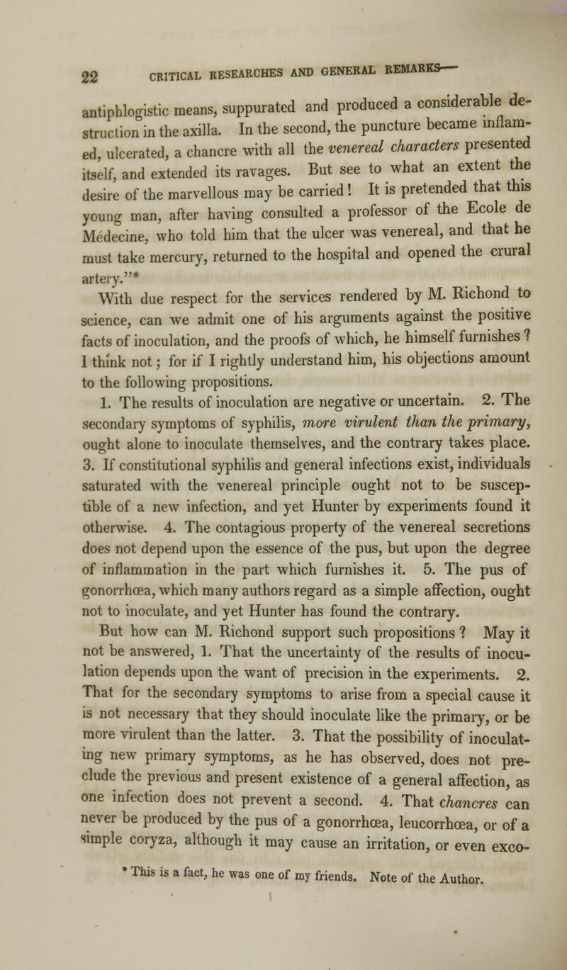 antiphlogistic means, suppurated and produced a considerable de- struction in the axilla. In the second, the puncture became inflam- ed, ulcerated, a chancre with all the venereal characters presented itself, and extended its ravages. But see to what an extent the desire of the marvellous may be carried! It is pretended that this young man, after having consulted a professor of the Ecole de Medecine, who told him that the ulcer was venereal, and that he must take mercury, returned to the hospital and opened the crural artery.* With due respect for the services rendered by M. Richond to science, can we admit one of his arguments against the positive facts of inoculation, and the proofs of which, he himself furnishes ? I think not; for if I rightly understand him, his objections amount to the following propositions. 1. The results of inoculation are negative or uncertain. 2. The secondary symptoms of syphilis, more virulent than the primary, ought alone to inoculate themselves, and the contrary takes place. 3. If constitutional syphilis and general infections exist, individuals saturated with the venereal principle ought not to be suscep- tible of a new infection, and yet Hunter by experiments found it otherwise. 4. The contagious property of the venereal secretions does not depend upon the essence of the pus, but upon the degree of inflammation in the part which furnishes it. 5. The pus of gonorrhoea, which many authors regard as a simple affection, ought not to inoculate, and yet Hunter has found the contrary. But how can M. Richond support such propositions ? May it not be answered, 1. That the uncertainty of the results of inocu- lation depends upon the want of precision in the experiments. 2. That for the secondary symptoms to arise from a special cause it is not necessary that they should inoculate like the primary, or be more virulent than the latter. 3. That the possibility of inoculat- ing new primary symptoms, as he has observed, does not pre- clude the previous and present existence of a general affection, as one infection does not prevent a second. 4. That chancres can never be produced by the pus of a gonorrhoea, leucorrhcea, or of a simple coryza, although it may cause an irritation, or even exco- • This is a fact, he was one of my friends. Note of the Author.