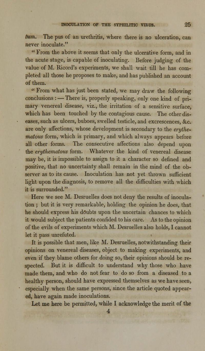 turn. The pus of an urethritis, where there is no ulceration, can never inoculate.  From the above it seems that only the ulcerative form, and in the acute stage, is capable of inoculating. Before judging of the value of M. Ricord's experiments, we shall wait till he has com- pleted all those he proposes to make, and has published an account of them.  From what has just been stated, we may draw the following conclusions : — There is, properly speaking, only one kind of pri- mary venereal disease, viz., the irritation of a sensitive surface, which has been touched by the contagious cause. The other dis- eases, such as ulcers, buboes, swelled testicle, and excrescences, &c. are only affections, whose development is secondary to the erythe- matous form, which is primary, and which always appears before all other forms. The consecutive affections also depend upon the erythematous form. Whatever the kind of venereal disease may be, it is impossible to assign to it a character so defined and positive, that no uncertainty shall remain in the mind of the ob- server as to its cause. Inoculation has not yet thrown sufficient light upon the diagnosis, to remove all the difficulties with which it is surrounded. Here we see M. Desruelles does not deny the results of inocula- tion ; but it is very remarkable, holding the opinion he does, that he should express his doubts upon the uncertain chances to which it would subject the patients confided to his care. As to the opinion of the evils of experiments which M. Desruelles also holds, I cannot let it pass unrefuted. ■ It is possible that men, like M. Desruelles, notwithstanding their opinions on venereal diseases, object to making experiments, and even if they blame others for doing so, their opinions should be re- spected. But it is difficult to understand why those who have made them, and who do not fear to do so from a diseased to a healthy person, should have expressed themselves as we have seen, especially when the same persons, since the article quoted appear- ed, have again made inoculations. Let me here be permitted, while I acknowledge the merit of the 4