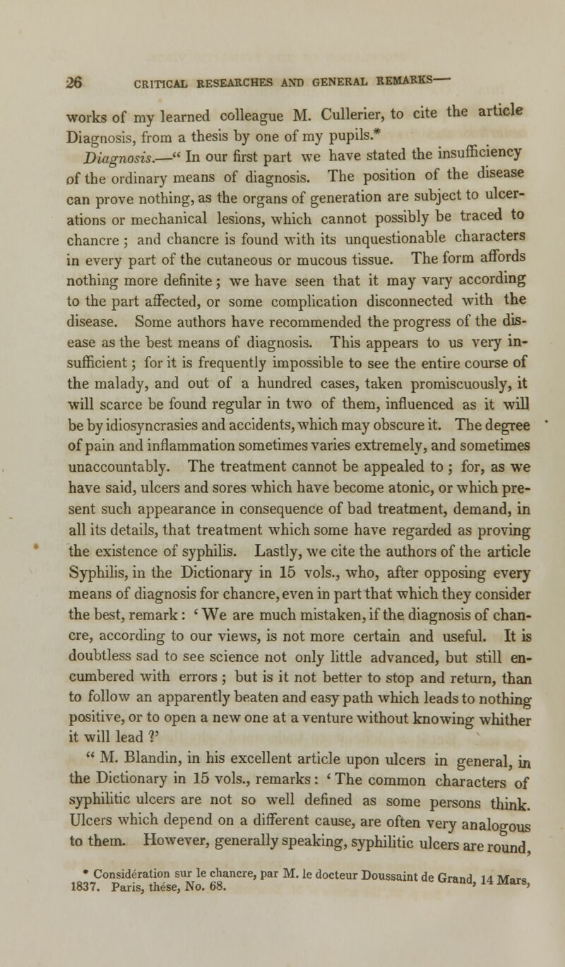 works of my learned colleague M. Cullerier, to cite the article Diagnosis, from a thesis by one of my pupils * Diagnosis.— In our first part we have stated the insufficiency of the ordinary means of diagnosis. The position of the disease can prove nothing, as the organs of generation are subject to ulcer- ations or mechanical lesions, which cannot possibly be traced to chancre ; and chancre is found with its unquestionable characters in every part of the cutaneous or mucous tissue. The form affords nothing more definite; we have seen that it may vary according to the part affected, or some complication disconnected with the disease. Some authors have recommended the progress of the dis- ease as the best means of diagnosis. This appears to us very in- sufficient ; for it is frequently impossible to see the entire course of the malady, and out of a hundred cases, taken promiscuously, it will scarce be found regular in two of them, influenced as it will be by idiosyncrasies and accidents, which may obscure it. The degree of pain and inflammation sometimes varies extremely, and sometimes unaccountably. The treatment cannot be appealed to ; for, as we have said, ulcers and sores which have become atonic, or which pre- sent such appearance in consequence of bad treatment, demand, in all its details, that treatment which some have regarded as proving the existence of syphilis. Lastly, we cite the authors of the article Syphilis, in the Dictionary in 15 vols., who, after opposing every means of diagnosis for chancre, even in part that which they consider the best, remark: ' We are much mistaken, if the diagnosis of chan- cre, according to our views, is not more certain and useful. It is doubtless sad to see science not only little advanced, but still en- cumbered with errors ; but is it not better to stop and return, than to follow an apparently beaten and easy path which leads to nothing positive, or to open a new one at a venture without knowing whither it will lead V  M. Blandin, in his excellent article upon ulcers in general, in the Dictionary in 15 vols., remarks: ' The common characters of syphilitic ulcers are not so well defined as some persons think Ulcers which depend on a different cause, are often very analogous to them. However, generally speaking, syphilitic ulcers are round * Consideration sur le chancre, par M. Ie docteur Doussaint de Grand 14 Mars 1837. Paris, these, No. 68. * '