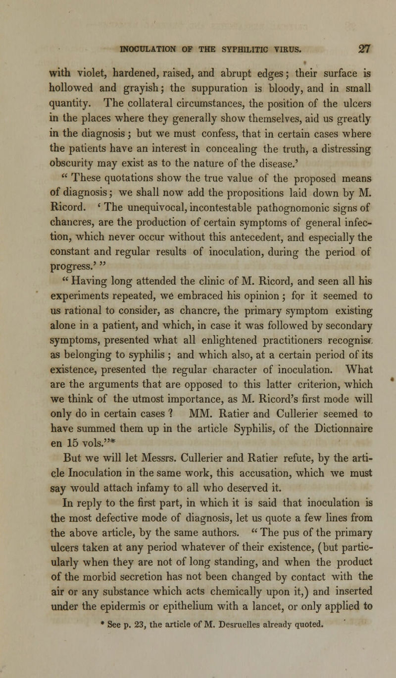 with violet, hardened, raised, and abrupt edges; their surface is hollowed and grayish; the suppuration is bloody, and in small quantity. The collateral circumstances, the position of the ulcers in the places where they generally show themselves, aid us greatly in the diagnosis; but we must confess, that in certain cases where the patients have an interest in concealing the truth, a distressing obscurity may exist as to the nature of the disease.'  These quotations show the true value of the proposed means of diagnosis; we shall now add the propositions laid down by M. Ricord. ' The unequivocal, incontestable pathognomonic signs of chancres, are the production of certain symptoms of general infec- tion, which never occur without this antecedent, and especially the constant and regular results of inoculation, during the period of progress.'  Having long attended the clinic of M. Ricord, and seen all his experiments repeated, we embraced his opinion; for it seemed to us rational to consider, as chancre, the primary symptom existing alone in a patient, and which, in case it was followed by secondary symptoms, presented what all enlightened practitioners recognisf as belonging to syphilis ; and which also, at a certain period of its existence, presented the regular character of inoculation. What are the arguments that are opposed to this latter criterion, which we think of the utmost importance, as M. Ricord's first mode will only do in certain cases 1 MM. Ratier and Cullerier seemed to have summed them up in the article Syphilis, of the Dictionnaire en 15 vols.* But we will let Messrs. Cullerier and Ratier refute, by the arti- cle Inoculation in the same work, this accusation, which we must say would attach infamy to all who deserved it. In reply to the first part, in which it is said that inoculation is the most defective mode of diagnosis, let us quote a few lines from the above article, by the same authors.  The pus of the primary ulcers taken at any period whatever of their existence, (but partic- ularly when they are not of long standing, and when the product of the morbid secretion has not been changed by contact with the air or any substance which acts chemically upon it,) and inserted under the epidermis or epithelium with a lancet, or only applied to * See p. 23, the article of M. Desruelles already quoted.