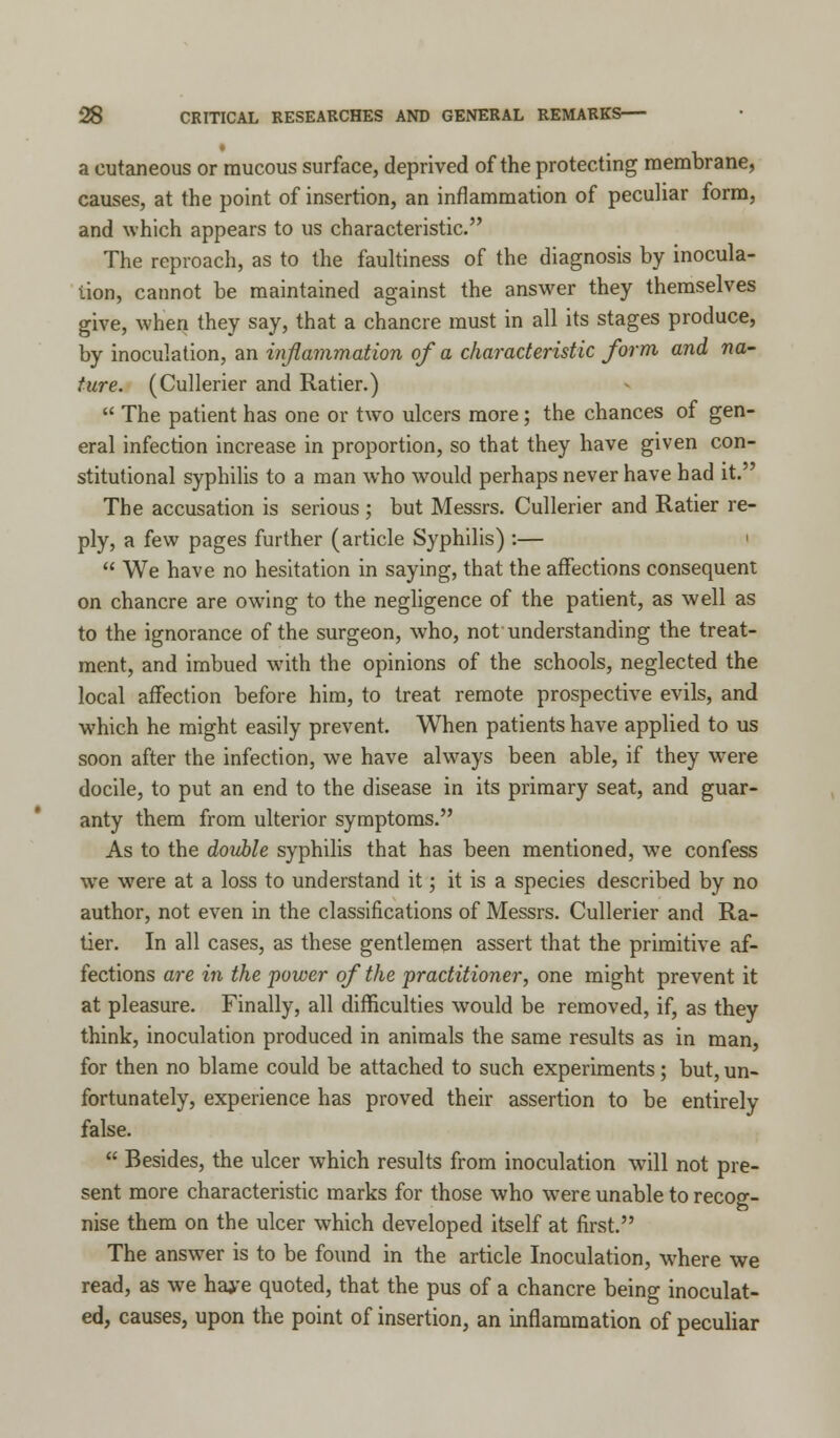 a cutaneous or raucous surface, deprived of the protecting membrane, causes, at the point of insertion, an inflammation of peculiar form, and which appears to us characteristic. The reproach, as to the faultiness of the diagnosis by inocula- tion, cannot be maintained against the answer they themselves give, when they say, that a chancre must in all its stages produce, by inoculation, an inflammation of a characteristic form and na- ture. (Cullerier and Ratier.)  The patient has one or two ulcers more; the chances of gen- eral infection increase in proportion, so that they have given con- stitutional syphilis to a man who would perhaps never have had it. The accusation is serious ; but Messrs. Cullerier and Ratier re- ply, a few pages further (article Syphilis) :— ■  We have no hesitation in saying, that the affections consequent on chancre are owing to the negligence of the patient, as well as to the ignorance of the surgeon, who, not understanding the treat- ment, and imbued with the opinions of the schools, neglected the local affection before him, to treat remote prospective evils, and which he might easily prevent. When patients have applied to us soon after the infection, we have always been able, if they wese docile, to put an end to the disease in its primary seat, and guar- anty them from ulterior symptoms. As to the double syphilis that has been mentioned, we confess we were at a loss to understand it; it is a species described by no author, not even in the classifications of Messrs. Cullerier and Ra- tier. In all cases, as these gentlemen assert that the primitive af- fections are in the power of the practitioner, one might prevent it at pleasure. Finally, all difficulties would be removed, if, as they think, inoculation produced in animals the same results as in man, for then no blame could be attached to such experiments; but, un- fortunately, experience has proved their assertion to be entirely false.  Besides, the ulcer which results from inoculation will not pre- sent more characteristic marks for those who were unable to recog- nise them on the ulcer which developed itself at first. The answer is to be found in the article Inoculation, where we read, as we haj'e quoted, that the pus of a chancre being inoculat- ed, causes, upon the point of insertion, an inflammation of peculiar