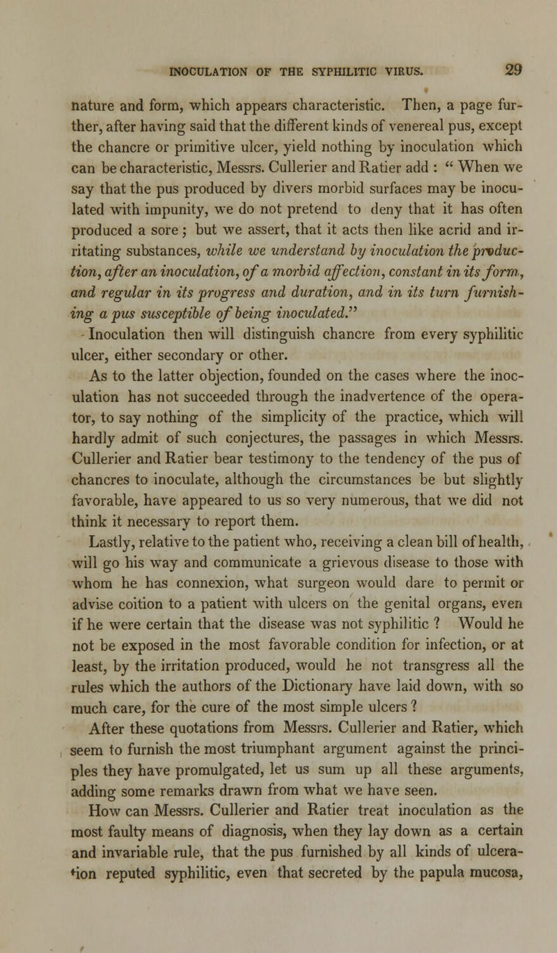 nature and form, which appears characteristic. Then, a page fur- ther, after having said that the different kinds of venereal pus, except the chancre or primitive ulcer, yield nothing by inoculation which can be characteristic, Messrs. Cullerier and Ratier add :  When we say that the pus produced by divers morbid surfaces may be inocu- lated with impunity, we do not pretend to deny that it has often produced a sore; but we assert, that it acts then like acrid and ir- ritating substances, while we understand by inoculation the produc- tion, after an inoculation, of a morbid affection, constant in its form, and regular in its progress and duration, and in its turn furnish- ing a pus susceptible of being inoculated. Inoculation then will distinguish chancre from every syphilitic ulcer, either secondary or other. As to the latter objection, founded on the cases where the inoc- ulation has not succeeded through the inadvertence of the opera- tor, to say nothing of the simplicity of the practice, which will hardly admit of such conjectures, the passages in which Messrs. Cullerier and Ratier bear testimony to the tendency of the pus of chancres to inoculate, although the circumstances be but slightly favorable, have appeared to us so very numerous, that we did not think it necessary to report them. Lastly, relative to the patient who, receiving a clean bill of health, will go his way and communicate a grievous disease to those with whom he has connexion, what surgeon would dare to permit or advise coition to a patient with ulcers on the genital organs, even if he were certain that the disease was not syphilitic ? Would he not be exposed in the most favorable condition for infection, or at least, by the irritation produced, would he not transgress all the rules which the authors of the Dictionary have laid down, with so much care, for the cure of the most simple ulcers 1 After these quotations from Messrs. Cullerier and Ratier, which seem to furnish the most triumphant argument against the princi- ples they have promulgated, let us sum up all these arguments, adding some remarks drawn from what we have seen. How can Messrs. Cullerier and Ratier treat inoculation as the most faulty means of diagnosis, when they lay down as a certain and invariable rule, that the pus furnished by all kinds of ulcera- tion reputed syphilitic, even that secreted by the papula mucosa,