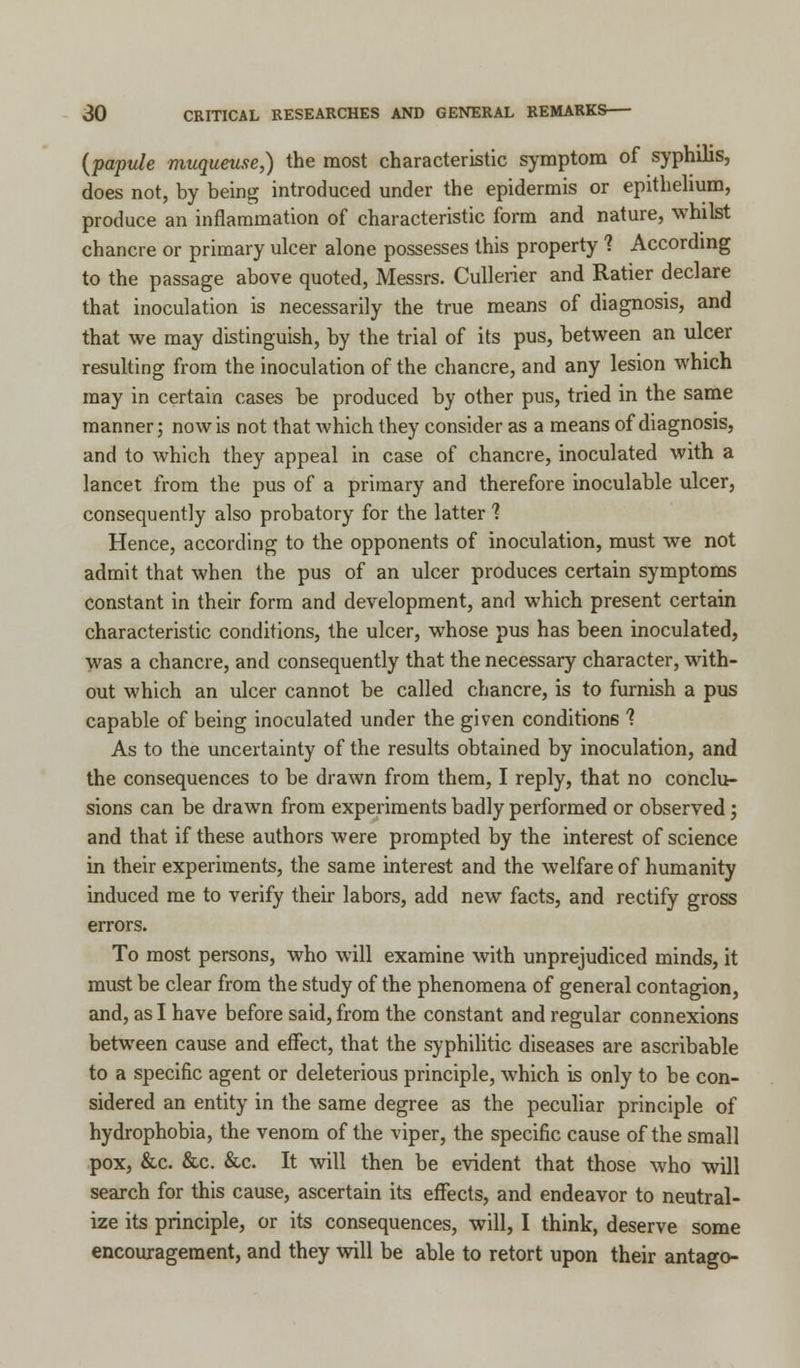(papule muqueuse,) the most characteristic symptom of syphilis, does not, by being introduced under the epidermis or epithelium, produce an inflammation of characteristic form and nature, whilst chancre or primary ulcer alone possesses this property ? According to the passage above quoted, Messrs. Cullerier and Ratier declare that inoculation is necessarily the true means of diagnosis, and that we may distinguish, by the trial of its pus, between an ulcer resulting from the inoculation of the chancre, and any lesion which may in certain cases be produced by other pus, tried in the same manner; now is not that which they consider as a means of diagnosis, and to which they appeal in case of chancre, inoculated with a lancet from the pus of a primary and therefore inoculable ulcer, consequently also probatory for the latter ? Hence, according to the opponents of inoculation, must we not admit that when the pus of an ulcer produces certain symptoms constant in their form and development, and which present certain characteristic conditions, the ulcer, whose pus has been inoculated, Was a chancre, and consequently that the necessary character, with- out which an ulcer cannot be called chancre, is to furnish a pus capable of being inoculated under the given conditions % As to the uncertainty of the results obtained by inoculation, and the consequences to be drawn from them, I reply, that no conclu- sions can be drawn from experiments badly performed or observed; and that if these authors were prompted by the interest of science in their experiments, the same interest and the welfare of humanity induced me to verify their labors, add new facts, and rectify gross errors. To most persons, who will examine with unprejudiced minds, it must be clear from the study of the phenomena of general contagion, and, as I have before said, from the constant and regular connexions between cause and effect, that the syphilitic diseases are ascribable to a specific agent or deleterious principle, which is only to be con- sidered an entity in the same degree as the peculiar principle of hydrophobia, the venom of the viper, the specific cause of the small pox, &c. &c. &c. It will then be evident that those who will search for this cause, ascertain its effects, and endeavor to neutral- ize its principle, or its consequences, will, I think, deserve some encouragement, and they will be able to retort upon their antago-