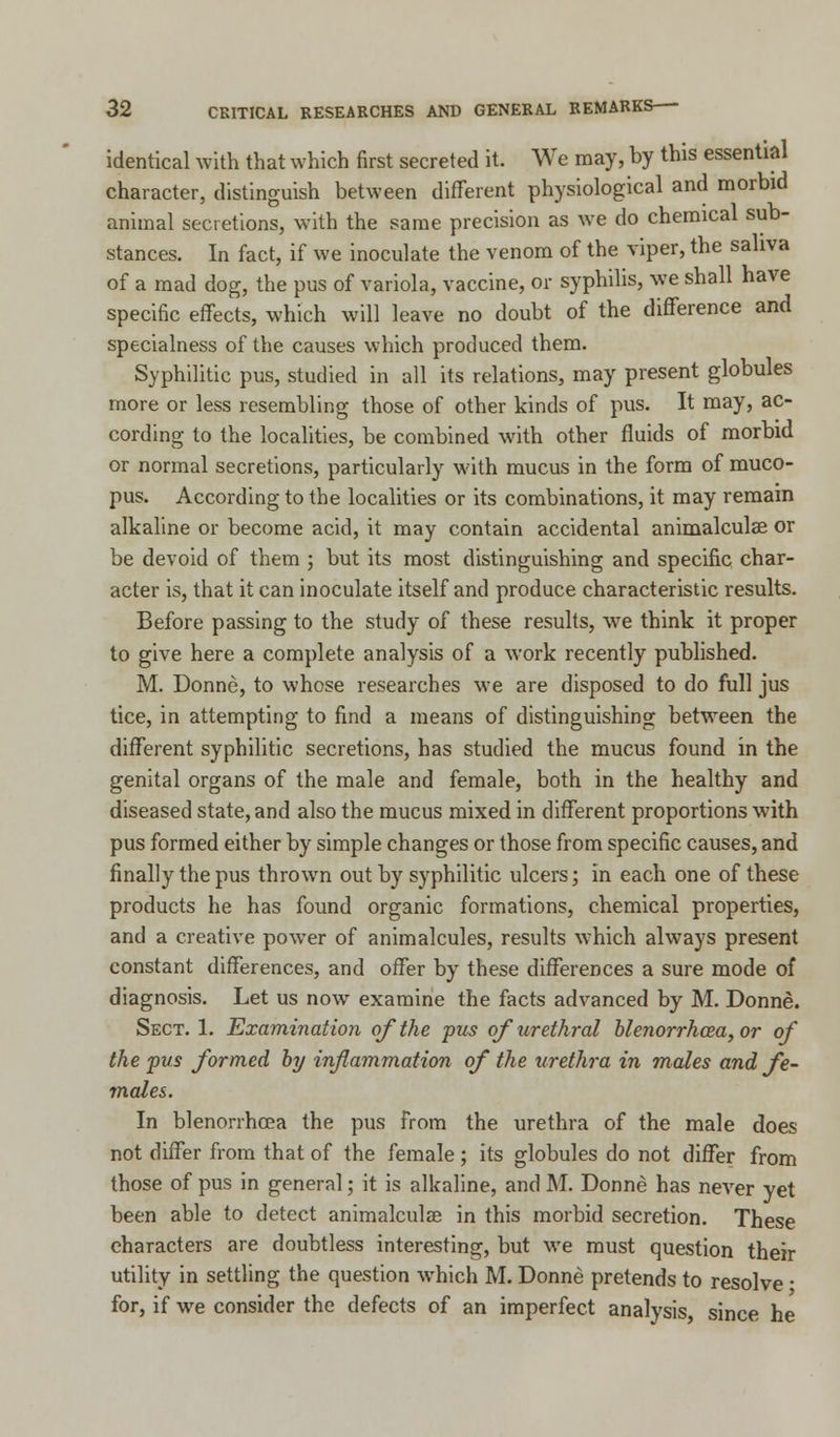 identical with that which first secreted it. We may, by this essential character, distinguish between different physiological and morbid animal secretions, with the same precision as we do chemical sub- stances. In fact, if we inoculate the venom of the viper, the saliva of a mad dog, the pus of variola, vaccine, or syphilis, we shall have specific effects, which will leave no doubt of the difference and specialness of the causes which produced them. Syphilitic pus, studied in all its relations, may present globules more or less resembling those of other kinds of pus. It may, ac- cording to the localities, be combined with other fluids of morbid or normal secretions, particularly with mucus in the form of muco- pus. According to the localities or its combinations, it may remain alkaline or become acid, it may contain accidental animalculse or be devoid of them ; but its most distinguishing and specific char- acter is, that it can inoculate itself and produce characteristic results. Before passing to the study of these results, we think it proper to give here a complete analysis of a work recently published. M. Donne, to whose researches we are disposed to do full jus tice, in attempting to find a means of distinguishing between the different syphilitic secretions, has studied the mucus found in the genital organs of the male and female, both in the healthy and diseased state, and also the mucus mixed in different proportions with pus formed either by simple changes or those from specific causes, and finally the pus thrown out by syphilitic ulcers; in each one of these products he has found organic formations, chemical properties, and a creative power of animalcules, results which always present constant differences, and offer by these differences a sure mode of diagnosis. Let us now examine the facts advanced by M. Donne. Sect. 1. Examination of the pus of urethral blenorrhcea, or of the pus formed by inflammation of the urethra in males and fe- males. In blenorrhcea the pus from the urethra of the male does not differ from that of the female; its globules do not differ from those of pus in general; it is alkaline, and M. Donne has never yet been able to detect animalculae in this morbid secretion. These characters are doubtless interesting, but we must question their utility in settling the question which M. Donne pretends to resolve • for, if we consider the defects of an imperfect analysis, since he