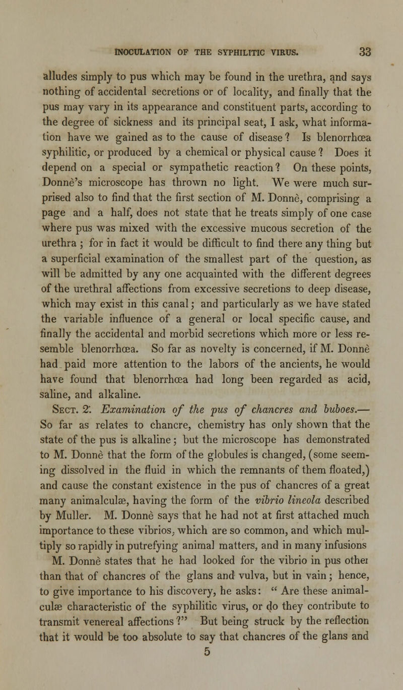 alludes simply to pus which may be found in the urethra, and says nothing of accidental secretions or of locality, and finally that the pus may vary in its appearance and constituent parts, according to the degree of sickness and its principal seat, I ask, what informa- tion have we gained as to the cause of disease 1 Is blenorrhcea syphilitic, or produced by a chemical or physical cause 1 Does it depend on a special or sympathetic reaction 1 On these points, Donne's microscope has thrown no light. We were much sur- prised also to find that the first section of M. Donne, comprising a page and a half, does not state that he treats simply of one case where pus was mixed with the excessive mucous secretion of the urethra ; for in fact it would be difficult to find there any thing but a superficial examination of the smallest part of the question, as will be admitted by any one acquainted with the different degrees of the urethral affections from excessive secretions to deep disease, which may exist in this canal; and particularly as we have stated the variable influence of a general or local specific cause, and finally the accidental and morbid secretions which more or less re- semble blenorrhoea. So far as novelty is concerned, if M. Donne had paid more attention to the labors of the ancients, he would have found that blenorrhcea had long been regarded as acid, saline, and alkaline. Sect. 2'. Examination of the pus of chancres and buboes.— So far as relates to chancre, chemistry has only shown that the state of the pus is alkaline; but the microscope has demonstrated to M. Donne that the form of the globules is changed, (some seem- ing dissolved in the fluid in which the remnants of them floated,) and cause the constant existence in the pus of chancres of a great many animalculse, having the form of the vibrio lineola described by Muller. M. Donne says that he had not at first attached much importance to these vibrios, which are so common, and which mul- tiply so rapidly in putrefying animal matters, and in many infusions M. Donne states that he had looked for the vibrio in pus othei than that of chancres of the glans and vulva, but in vain; hence, to give importance to his discovery, he asks:  Are these animal- culae characteristic of the syphilitic virus, or do they contribute to transmit venereal affections V* But being struck by the reflection that it would be too absolute to say that chancres of the glans and 5