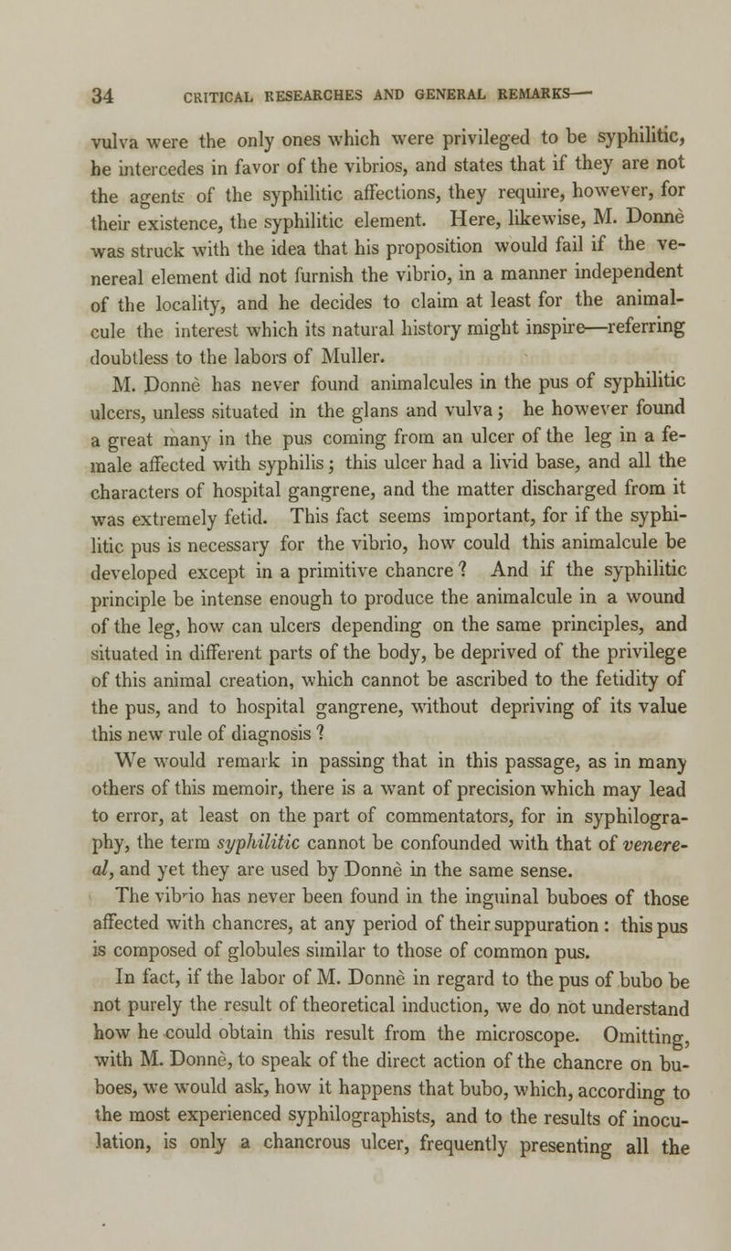 vulva were the only ones which were privileged to be syphilitic, he intercedes in favor of the vibrios, and states that if they are not the agents of the syphilitic affections, they require, however, for their existence, the syphilitic element. Here, likewise, M. Donne was struck with the idea that his proposition would fail if the ve- nereal element did not furnish the vibrio, in a manner independent of the locality, and he decides to claim at least for the animal- cule the interest which its natural history might inspire—referring doubtless to the labors of Muller. M. Donne has never found animalcules in the pus of syphilitic ulcers, unless situated in the glans and vulva; he however found a great many in the pus coming from an ulcer of the leg in a fe- male affected with syphilis; this ulcer had a livid base, and all the characters of hospital gangrene, and the matter discharged from it was extremely fetid. This fact seems important, for if the syphi- litic pus is necessary for the vibrio, how could this animalcule be developed except in a primitive chancre ? And if the syphilitic principle be intense enough to produce the animalcule in a wound of the leg, how can ulcers depending on the same principles, and situated in different parts of the body, be deprived of the privilege of this animal creation, which cannot be ascribed to the fetidity of the pus, and to hospital gangrene, without depriving of its value this new rule of diagnosis ? We would remark in passing that in this passage, as in many others of this memoir, there is a want of precision which may lead to error, at least on the part of commentators, for in syphilogra- phy, the term syphilitic cannot be confounded with that of venere- al, and yet they are used by Donne in the same sense. The vibrio has never been found in the inguinal buboes of those affected with chancres, at any period of their suppuration : this pus is composed of globules similar to those of common pus. In fact, if the labor of M. Donne in regard to the pus of bubo be not purely the result of theoretical induction, we do not understand how he could obtain this result from the microscope. Omitting, with M. Donne, to speak of the direct action of the chancre on bu- boes, we would ask, how it happens that bubo, which, according to the most experienced syphilographists, and to the results of inocu- lation, is only a chancrous ulcer, frequently presenting all the