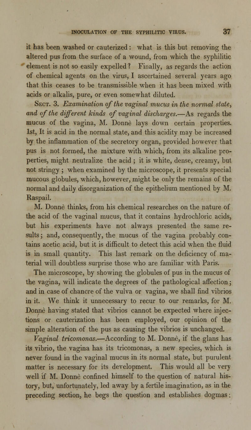 it has been washed or cauterized: what is this but removing the altered pus from the surface of a wound, from which the syphilitic element is not so easily expelled? Finally, as regards the action of chemical agents on the virus, I ascertained several years ago that this ceases to be transmissible when it has been mixed with acids or alkalis, pure, or even somewhat diluted. Sect. 3. Examination of the vaginal mucus in the normal state, and of the different kinds of vaginal discharges.—As regards the mucus of the vagina, M. Donne lays down certain properties. 1st, It is acid in the normal state, and this acidity may be increased by the inflammation of the secretory organ, provided however that pus is not formed, the mixture with which, from its alkaline pro- perties, might neutralize the acid ; it is white, dense, creamy, but not stringy ; when examined by the microscope, it presents special mucous globules, which, however, might be only the remains of the normal and daily disorganization of the epithelium mentioned by M. Raspail. M. Donne thinks, from his chemical researches on the nature of the acid of the vaginal mucus, that it contains hydrochloric acids, but his experiments have not always presented the same re- sults ; and, consequently, the mucus of the vagina probably con- tains acetic acid, but it is difficult to detect this acid when the fluid is in small quantity. This last remark on the deficiency of ma- terial will doubtless surprise those who are familiar with Paris. The microscope, by showing the globules of pus in the mucus of the vagina, will indicate the degrees of the pathological affection; and in case of chancre of the vulva or vagina, we shall find vibrios in it. We think it unnecessary to recur to our remarks, for M. Donne having stated that vibrios cannot be expected where injec- tions or cauterization has been employed, our opinion of the simple alteration of the pus as causing the vibrios is unchanged. Vaginal tricomonas.—According to M. Donne, if the glans has its vibrio, the vagina has its tricomonas, a new species, which is never found in the vaginal mucus in its normal state, but purulent matter is necessary for its development. This would all be very well if M. Donne confined himself to the question of natural his- tory, but, unfortunately, led away by a fertile imagination, as in the preceding section, he begs the question and establishes dogmas: