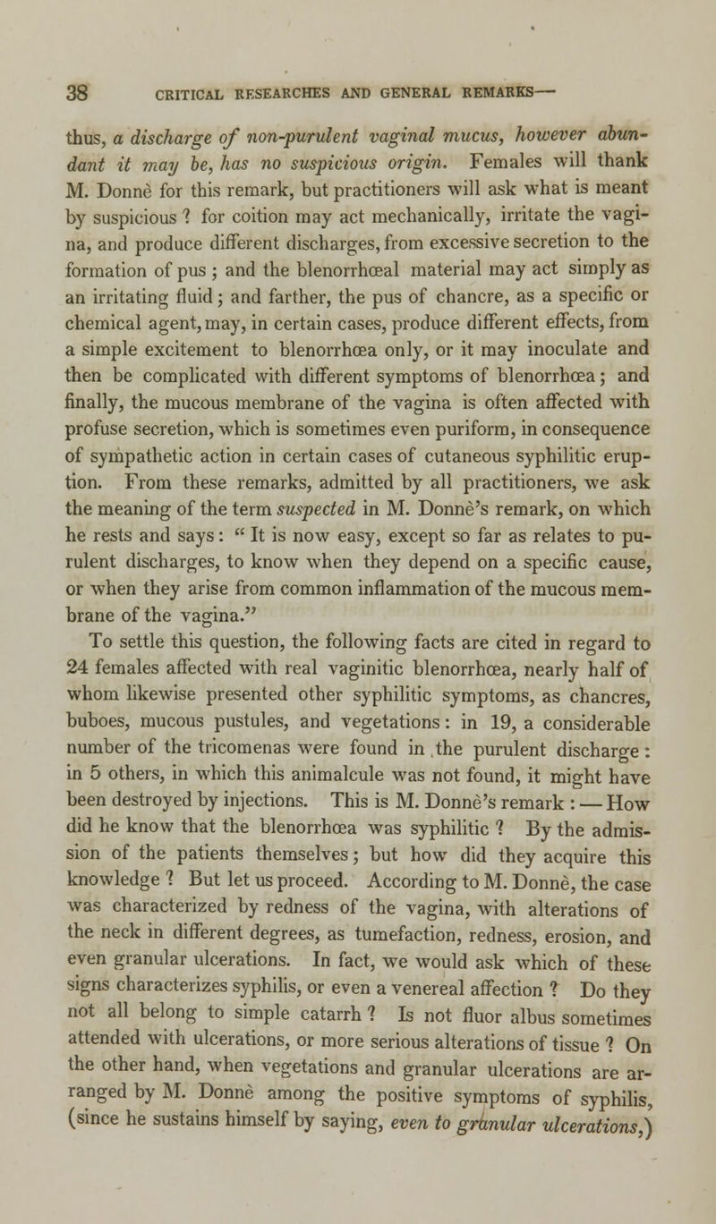 thus, a discharge of non-purulent vaginal mucus, however abun- dant it may be, has no suspicious origin. Females will thank M. Donne for this remark, but practitioners will ask what is meant by suspicious ? for coition may act mechanically, irritate the vagi- na, and produce different discharges, from excessive secretion to the formation of pus ; and the blenorrhceal material may act simply as an irritating fluid; and farther, the pus of chancre, as a specific or chemical agent, may, in certain cases, produce different effects, from a simple excitement to blenorrhcea only, or it may inoculate and then be complicated with different symptoms of blenorrhcea; and finally, the mucous membrane of the vagina is often affected with profuse secretion, which is sometimes even puriform, in consequence of sympathetic action in certain cases of cutaneous syphilitic erup- tion. From these remarks, admitted by all practitioners, we ask the meaning of the term suspected in M. Donne's remark, on which he rests and says:  It is now easy, except so far as relates to pu- rulent discharges, to know when they depend on a specific cause, or when they arise from common inflammation of the mucous mem- brane of the vagina. To settle this question, the following facts are cited in regard to 24 females affected with real vaginitic blenorrhcea, nearly half of whom likewise presented other syphilitic symptoms, as chancres, buboes, mucous pustules, and vegetations: in 19, a considerable number of the tricomenas were found in the purulent discharge: in 5 others, in which this animalcule was not found, it might have been destroyed by injections. This is M. Donne's remark : — How did he know that the blenorrhcea was syphilitic 1 By the admis- sion of the patients themselves; but how did they acquire this knowledge 1 But let us proceed. According to M. Donne, the case was characterized by redness of the vagina, with alterations of the neck in different degrees, as tumefaction, redness, erosion, and even granular ulcerations. In fact, we would ask which of these signs characterizes syphilis, or even a venereal affection ? Do they not all belong to simple catarrh 1 Is not fluor albus sometimes attended with ulcerations, or more serious alterations of tissue 1 On the other hand, when vegetations and granular ulcerations are ar- ranged by M. Donne among the positive symptoms of syphilis, (since he sustains himself by saying, even to granular ulcerations,)