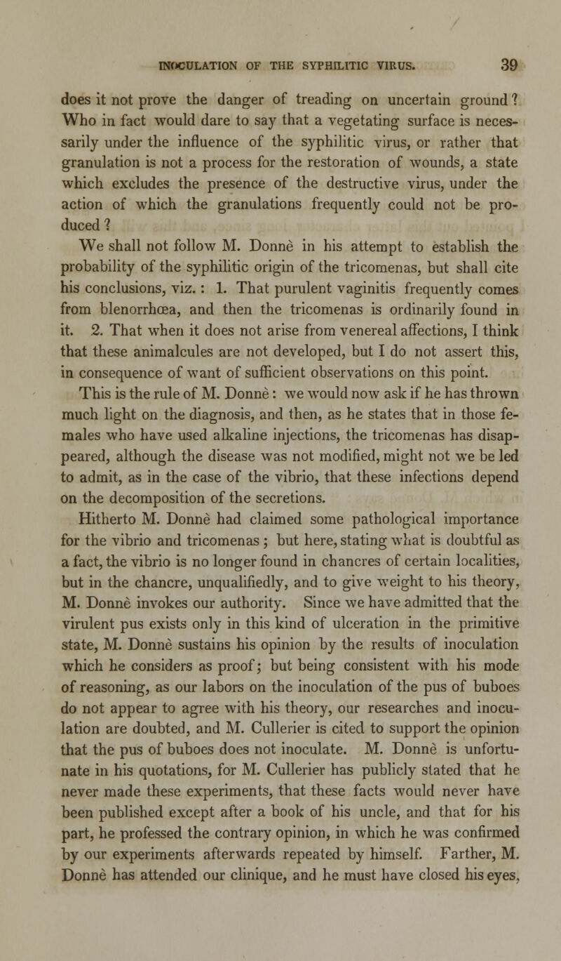 does it not prove the danger of treading on uncertain ground 1 Who in fact would dare to say that a vegetating surface is neces- sarily under the influence of the syphilitic virus, or rather that granulation is not a process for the restoration of wounds, a state which excludes the presence of the destructive virus, under the action of which the granulations frequently could not be pro- duced 1 We shall not follow M. Donne in his attempt to establish the probability of the syphilitic origin of the tricomenas, but shall cite his conclusions, viz.: 1. That purulent vaginitis frequently comes from blenorrhcea, and then the tricomenas is ordinarily found in it. 2. That when it does not arise from venereal affections, I think that these animalcules are not developed, but I do not assert this, in consequence of want of sufficient observations on this point. This is the rule of M. Donne: we would now ask if he has thrown much light on the diagnosis, and then, as he states that in those fe- males who have used alkaline injections, the tricomenas has disap- peared, although the disease was not modified, might not we be led to admit, as in the case of the vibrio, that these infections depend on the decomposition of the secretions. Hitherto M. Donne had claimed some pathological importance for the vibrio and tricomenas; but here, stating what is doubtful as a fact, the vibrio is no longer found in chancres of certain localities, but in the chancre, unqualifiedly, and to give weight to his theory, M. Donne invokes our authority. Since we have admitted that the virulent pus exists only in this kind of ulceration in the primitive state, M. Donne sustains his opinion by the results of inoculation which he considers as proof; but being consistent with his mode of reasoning, as our labors on the inoculation of the pus of buboes do not appear to agree with his theory, our researches and inocu- lation are doubted, and M. Cullerier is cited to support the opinion that the pus of buboes does not inoculate. M. Donne is unfortu- nate in his quotations, for M. Cullerier has publicly stated that he never made these experiments, that these facts would never have been published except after a book of his uncle, and that for his part, he professed the contrary opinion, in which he was confirmed by our experiments afterwards repeated by himself. Farther, M. Donne has attended our clinique, and he must have closed his eyes.