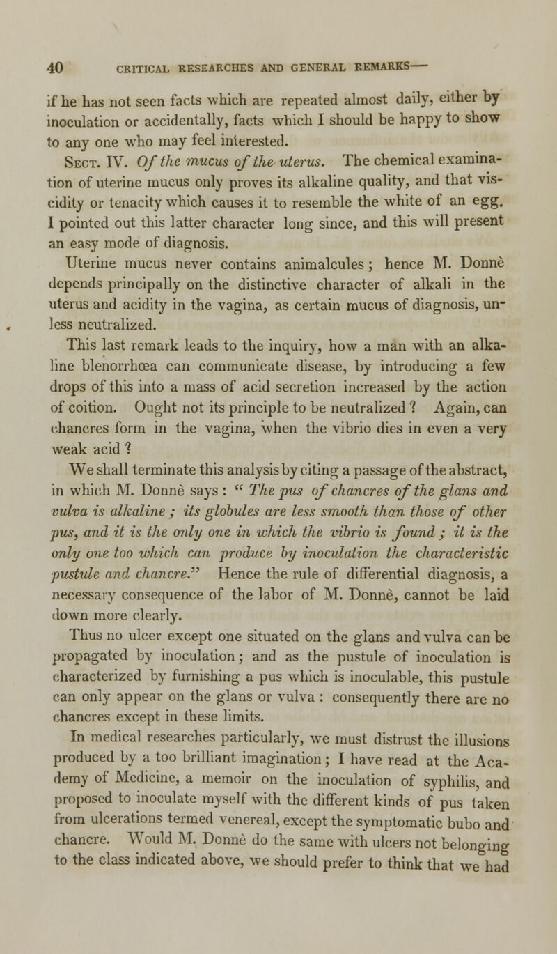 if he has not seen facts which are repeated almost daily, either by inoculation or accidentally, facts which I should be happy to show to any one wrho may feel interested. Sect. IV. Of the mucus of the uterus. The chemical examina- tion of uterine mucus only proves its alkaline quality, and that vis- cidity or tenacity which causes it to resemble the white of an egg. I pointed out this latter character long since, and this will present an easy mode of diagnosis. Uterine mucus never contains animalcules; hence M. Donne depends principally on the distinctive character of alkali in the uterus and acidity in the vagina, as certain mucus of diagnosis, un- less neutralized. This last remark leads to the inquiry, how a man with an alka- line blenorrhcea can communicate disease, by introducing a few drops of this into a mass of acid secretion increased by the action of coition. Ought not its principle to be neutralized 1 Again, can chancres form in the vagina, when the vibrio dies in even a very weak acid 1 We shall terminate this analysis by citing a passage of the abstract, in which M. Donne says :  The pus of chancres of the glans and vulva is alkaline ; its globules are less smooth than those of other pus, and it is the only one in which the vibrio is found ; it is the only one too which can produce by inoculation the characteristic pustule and chancre.,, Hence the rule of differential diagnosis, a necessary consequence of the labor of M. Donne, cannot be laid down more clearly. Thus no ulcer except one situated on the glans and vulva can be propagated by inoculation; and as the pustule of inoculation is characterized by furnishing a pus which is inoculable, this pustule can only appear on the glans or vulva : consequently there are no chancres except in these limits. In medical researches particularly, we must distrust the illusions produced by a too brilliant imagination; I have read at the Aca- demy of Medicine, a memoir on the inoculation of syphilis, and proposed to inoculate myself with the different kinds of pus taken from ulcerations termed venereal, except the symptomatic bubo and chancre. Would M. Donne do the same with ulcers not belonging to the class indicated above, we should prefer to think that we had