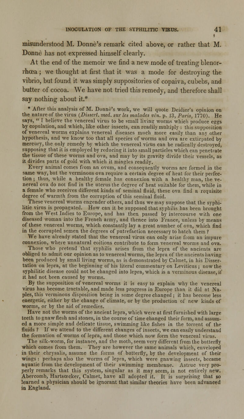 I misunderstood M. Donne's remark cited above, or rather that M. Donne has not expressed himself clearly. At the end of the memoir we find a new mode of treating blenor- rhcea; we thought at first that it was a mode for destroying the vibrio, but found it was simply suppositories of copaiva, cubebs, and butter of cocoa. We have not tried this remedy, and therefore shall say nothing about it.* * After this analysis of M. Donne's work, we will quote Deidier's opinion on the nature of the virus (Dissert, med. sur les malades ven. p. 13, Paris, 1770). He says,  I believe the venereal virus to be small living worms which produce eggs by copulation, and which, like other insects, can readily multiply ; this supposition of venereal worms explains venereal diseases much more easily than any other hypothesis, and we know too that all species of worms and ova are extirpated by mercury, the only remedy by which the venereal virus can be radically destroyed, supposing that it is employed by reducing it into small particles which can penetrate the tissue of these worms and ova, and may by its gravity divide their vessels, as it divides parts of gold with which it mingles readily. Every animal comes from an ovum, and consequently worms are formed in the same way, but the verminous ova require a certain degree of heat for their perfec- tion ; thus, while a healthy female has connexion with a healthy man, the ve- nereal ova do not find in the uterus the degree of heat suitable for them, while in a female who receives different kinds of seminal fluid, these ova find a requisite degree of warmth from the corruption of this seminal fluid. These venereal worms engender others, and thus we may suppose that the syphi- litic virus is propagated. How can it be supposed that syphilis has been brought from the West Indies to Europe, and has then passed by intercourse with one diseased woman into the French army, and thence into France, unless by means of these venereal worms, which constantly lay a great number of ova, which find in the corrupted semen the degrees of putrefaction necessary to hatch them? We have already stated that the venereal virus can only arise from an impure connexion, where unnatural coitions contribute to form venereal worms and ova. Those who pretend that syphilis arises from the lepra of the ancients are obliged to admit our opinion as to venereal worms, the lepra of the ancients having been produced by small living worms, as is demonstrated by Calmet, in his Disser- tation on lepra, at the beginning of his literal commentary on Leviticus; now the syphilitic disease could not be changed into lepra, which is a verminous disease,)! it had not been caused by worms. By the supposition of venereal worms it is easy to explain why the venereal virus has become tractable, and made less progress in Europe than it did at Na- ples, this verminous disposition being in some degree changed ; it has become less energetic, either by the change of climate, or by the production of new kinds of worms, or by the aid of remedies. Have not the worms of the ancient lepra, which were at first furnished with large teeth to gnaw flesh and stones, in the course of time changed their form, and assum- ed a more simple and delicate tissue, swimming like fishes in the torrent of the fluids ? If we attend to the different changes of insects, we can easily understand the formation of worms of lepra, and those which now form the venereal virus. The silk-worm, for instance, and the moth, seem very different from the butterfly which comes from them. They are however the same animals which, enveloped in their chrysalis, assume the forms of butterfly, by the development of their wings : perhaps also the worms of lepra, which were gnawing insects, became aquatic from the development of their swimming membrane. Astruc very pro- perly remarks that this system, singular as it may seem, is not entirely new. Abercomb, Hartscecker, Calmet, have all adopted it. It is surprising that so learned a physician should be ignorant that similar theories have been advanced in England.