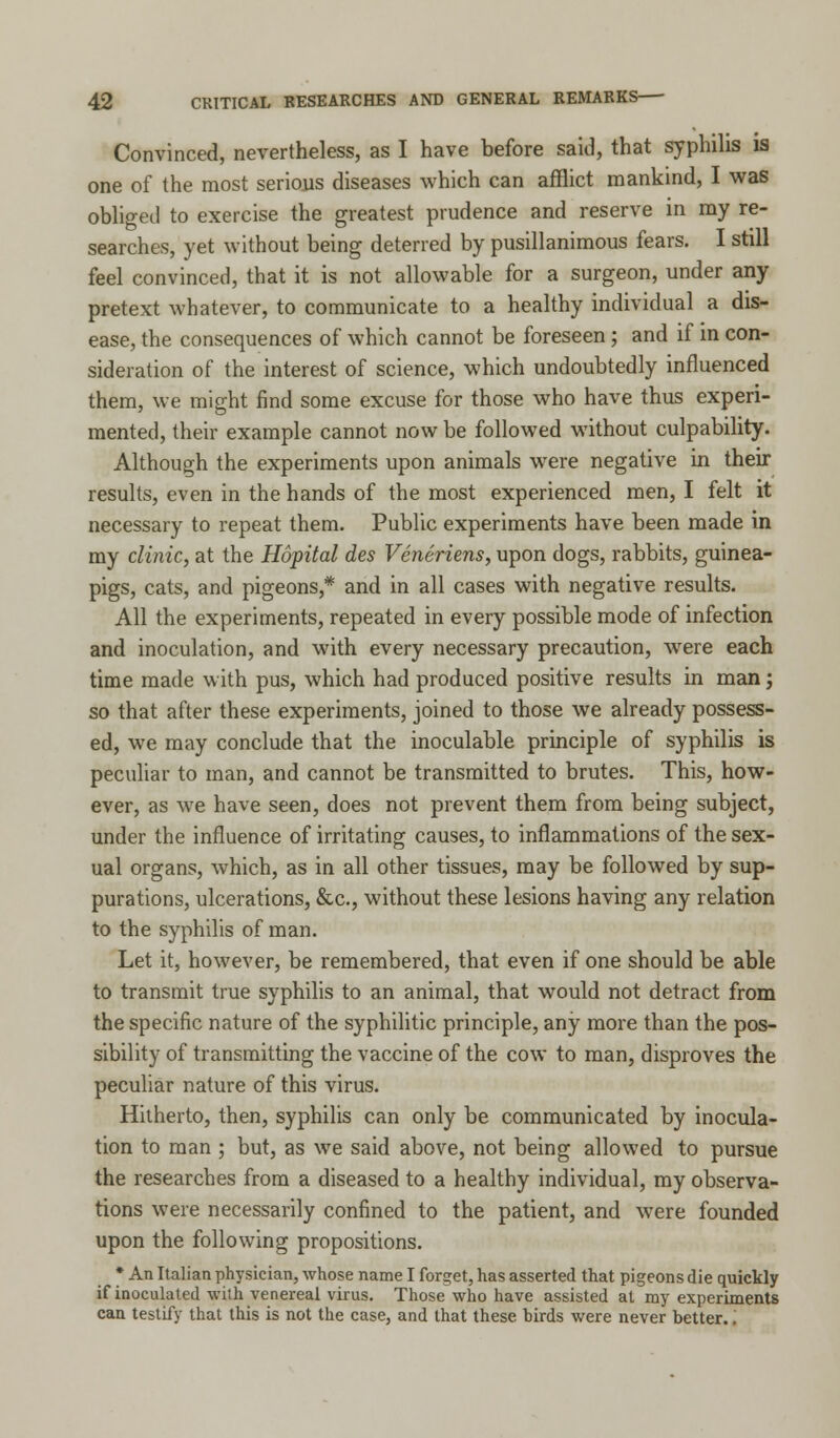 Convinced, nevertheless, as I have before said, that syphilis is one of the most serious diseases which can afflict mankind, I was obliged to exercise the greatest prudence and reserve in my re- searches, yet without being deterred by pusillanimous fears. I still feel convinced, that it is not allowable for a surgeon, under any pretext whatever, to communicate to a healthy individual a dis- ease, the consequences of which cannot be foreseen; and if in con- sideration of the interest of science, which undoubtedly influenced them, we might find some excuse for those who have thus experi- mented, their example cannot now be followed without culpability. Although the experiments upon animals were negative in their results, even in the hands of the most experienced men, I felt it necessary to repeat them. Public experiments have been made in my clinic, at the Hopital des Veneriens, upon dogs, rabbits, guinea- pigs, cats, and pigeons,* and in all cases with negative results. All the experiments, repeated in every possible mode of infection and inoculation, and with every necessary precaution, were each time made with pus, which had produced positive results in man; so that after these experiments, joined to those we already possess- ed, we may conclude that the inoculable principle of syphilis is peculiar to man, and cannot be transmitted to brutes. This, how- ever, as we have seen, does not prevent them from being subject, under the influence of irritating causes, to inflammations of the sex- ual organs, which, as in all other tissues, may be followed by sup- purations, ulcerations, &c, without these lesions having any relation to the syphilis of man. Let it, however, be remembered, that even if one should be able to transmit true syphilis to an animal, that would not detract from the specific nature of the syphilitic principle, any more than the pos- sibility of transmitting the vaccine of the cow to man, disproves the peculiar nature of this virus. Hitherto, then, syphilis can only be communicated by inocula- tion to man ; but, as we said above, not being allowed to pursue the researches from a diseased to a healthy individual, my observa- tions were necessarily confined to the patient, and were founded upon the following propositions. * An Italian physician, whose name I forget, has asserted that pigeons die quickly if inoculated with venereal virus. Those who have assisted at my experiments can testify that this is not the case, and that these birds were never better.;