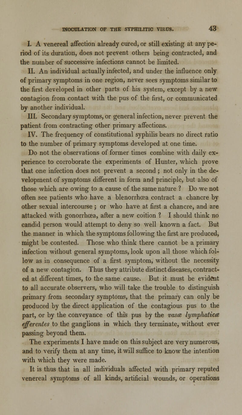 I. A venereal affection already cured, or still existing at any pe- riod of its duration, does not prevent others being contracted, and the number of successive infections cannot be limited. II. An individual actually infected, and under the influence only of primary symptoms in one region, never sees symptoms similar to the first developed in other parts of his system, except by a new contagion from contact with the pus of the first, or communicated by another individual. III. Secondary symptoms, or general infection, never prevent the patient from contracting other primary affections. IV. The frequency of constitutional syphilis bears no direct ratio to the number of primary symptoms developed at one time. Do not the observations of former times combine with daily ex- perience to corroborate the experiments of Hunter, which prove that one infection does not prevent a second ', not only in the de- velopment of symptoms different in form and principle, but also of those which are owing to a cause of the same nature ? Do we not often see patients who have a blenorrhcea contract a chancre by other sexual intercourse; or who have at first a chancre, and are attacked with gonorrhoea, after a new coition 1 I should think no candid person would attempt to deny so well known a fact. But the manner in which the symptoms following the first are produced, might be contested. Those who think there cannot be a primary infection without general symptoms, look upon all those which fol- low as in consequence of a first symptom, without the necessity of a new contagion. Thus they attribute distinct diseases, contract- ed at different times, to the same cause. But it must be evident to all accurate observers, who will take the trouble to distinguish primary from secondary symptoms, that the primary can only be produced by the direct application of the contagious pus to the part, or by the conveyance of this pus by the vasce lymphaticce efferentes to the ganglions in which they terminate, without ever passing beyond them. The experiments I have made on this subject are very numerous, and to verify them at any time, it will suffice to know the intention with which they were made. It is thus that in all individuals affected with primary reputed venereal symptoms of all kinds, artificial wounds, or operations