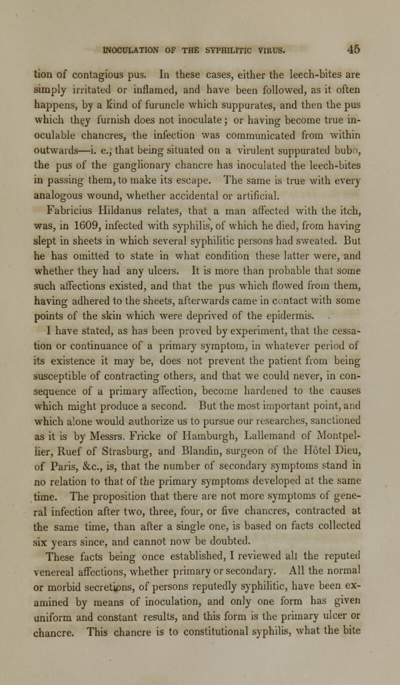 tion of contagious pus. In these cases, either the leech-bites are simply irritated or inflamed, and have been followed, as it often happens, by a land of furuncle which suppurates, and then the pus which they furnish does not inoculate; or having become true in- oculable chancres, the infection was communicated from within outwards—i. e., that being situated on a virulent suppurated bubo, the pus of the ganglionary chancre has inoculated the leech-bites in passing them, to make its escape. The same is true with every analogous wound, whether accidental or artificial. Fabricius Hildanus relates, that a man affected with the itch, was, in 1609, infected with syphilis, of which he died, from having slept in sheets in which several syphilitic persons had sweated. But he has omitted to state in what condition these latter were, and whether they had any ulcers. It is more than probable that some such affections existed, and that the pus which flowed from them, having adhered to the sheets, afterwards came in contact with some points of the skin which were deprived of the epidermis. I have stated, as has been proved by experiment, that the cessa- tion or continuance of a primary symptom, in whatever period of its existence it may be, does not prevent the patient from being susceptible of contracting others, and that we could never, in con- sequence of a primary affection, become hardened to the causes which might produce a second. But the most important point, and which alone would authorize us to pursue our researches, sanctioned as it is by Messrs. Fricke of Hamburgh, Lallemand of Montpel- lier, Ruef of Strasburg, and Blandin, surgeon of the Hotel Dieu, of Paris, &c, is, that the number of secondary symptoms stand in no relation to that of the primary symptoms developed at the same time. The proposition that there are not more symptoms of gene- ral infection after two, three, four, or five chancres, contracted at the same time, than after a single one, is based on facts collected six years since, and cannot now be doubted. These facts being once established, I reviewed all the reputed venereal affections, whether primary or secondary. All the normal or morbid secretions, of persons reputedly syphilitic, have been ex- amined by means of inoculation, and only one form has given uniform and constant results, and this form is the primary ulcer or chancre. This chancre is to constitutional syphilis, what the bite