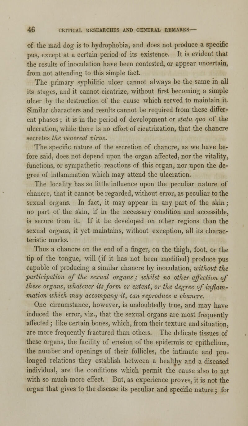 of the mad dog is to hydrophobia, and does not produce a specific pus, except at a certain period of its existence. It is evident that the results of inoculation have been contested, or appear uncertain, from not attending to this simple fact. The primary syphilitic ulcer cannot always be the same in all its stages, and it cannot cicatrize, without first becoming a simple ulcer by the destruction of the cause which served to maintain it. Similar characters and results cannot be required from these differ- ent phases ; it is in the period of development or statu quo of the ulceration, while there is no effort of cicatrization, that the chancre secretes the venereal virus. The specific nature of the secretion of chancre, as we have be- fore said, does not depend upon the organ affected, nor the vitality, functions, or sympathetic reactions of this organ, nor upon the de- gree of inflammation which may attend the ulceration. The locality has so little influence upon the peculiar nature of chancre, that it cannot be regarded, without error, as peculiar to the sexual organs. In fact, it may appear in any part of the skin; no part of the skin, if in the necessary condition and accessible, is secure from it. If it be developed on other regions than the sexual organs, it yet maintains, without exception, all its charac- teristic marks. Thus a chancre on the end of a finger, on the thigh, foot, or the tip of the tongue, will (if it has not been modified) produce pus capable of producing a similar chancre by inoculation, without the participation of the sexual organs; whilst no other affection of these organs, whatever its form or extent, or the degree of inflam- mation which may accompany it, can reproduce a chancre. One circumstance, however, is undoubtedly true, and may have induced the error, viz., that the sexual organs are most frequentlv affected ; like certain bones, which, from their texture and situation, are more frequently fractured than others. The delicate tissues of these organs, the facility of erosion of the epidermis or epithelium, the number and openings of their follicles, the intimate and pro- longed relations they establish between a healthy and a diseased individual, are the conditions which permit the cause also to act with so much more effect. But, as experience proves, it is not the organ that gives to the disease its peculiar and specific nature; for