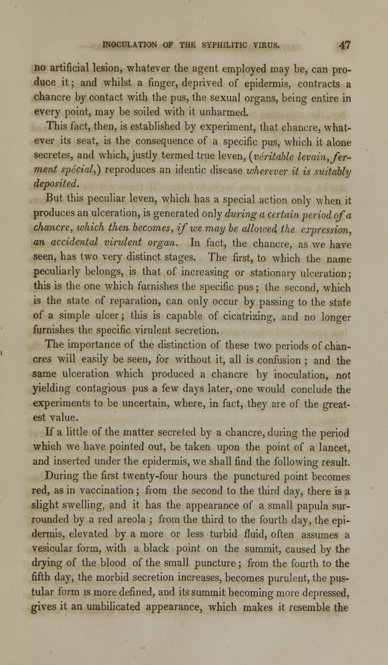 no artificial lesion, whatever the agent employed may be, can pro- duce it; and whilst a finger, deprived of epidermis, contracts a chancre by contact with the pus, the sexual organs, being entire in every point, may be soiled with it unharmed. This fact, then, is established by experiment, that chancre, what- ever its seat, is the consequence of a specific pus, which it alone secretes, and which, justly termed true leven, (veritable levain, fer- ment special,) reproduces an identic disease wherever it is suitably deposited. But this peculiar leven, which has a special action only when it produces an ulceration, is generated only during a certain period of a chancre, which then becomes, if we m,ay be alloived the expression, an accidental virulent organ. In fact, the chancre, as we have seen, has two very distinct stages. The first, to which the name peculiarly belongs, is that of increasing or stationary ulceration; this is the one which furnishes the specific pus; the second, which is the state of reparation, can only occur by passing to the state of a simple ulcer; this is capable of cicatrizing, and no longer furnishes the specific virulent secretion. The importance of the distinction of these two periods of chan- cres will easily be seen, for without it, all is confusion ; and the same ulceration which produced a chancre by inoculation, not yielding contagious pus a few days later, one would conclude the experiments to be uncertain, where, in fact, they are of the great- est value. If a little of the matter secreted by a chancre, during the period which we have pointed out, be taken upon the point of a lancet, and inserted under the epidermis, we shall find the following result. During the first twenty-four hours the punctured point becomes red, as in vaccination; from the second to the third day, there is a slight swelling, and it has the appearance of a small papula sur- rounded by a red areola ; from the third to the fourth day, the epi- dermis, elevated by a more or less turbid fluid, often assumes a vesicular form, with a black point on the summit, caused by the drying of the blood of the small puncture; from the fourth to the fifth day, the morbid secretion increases, becomes purulent, the pus- tular form is more defined, and its summit becoming more depressed, gives it an umbilicated appearance, which makes it resemble the