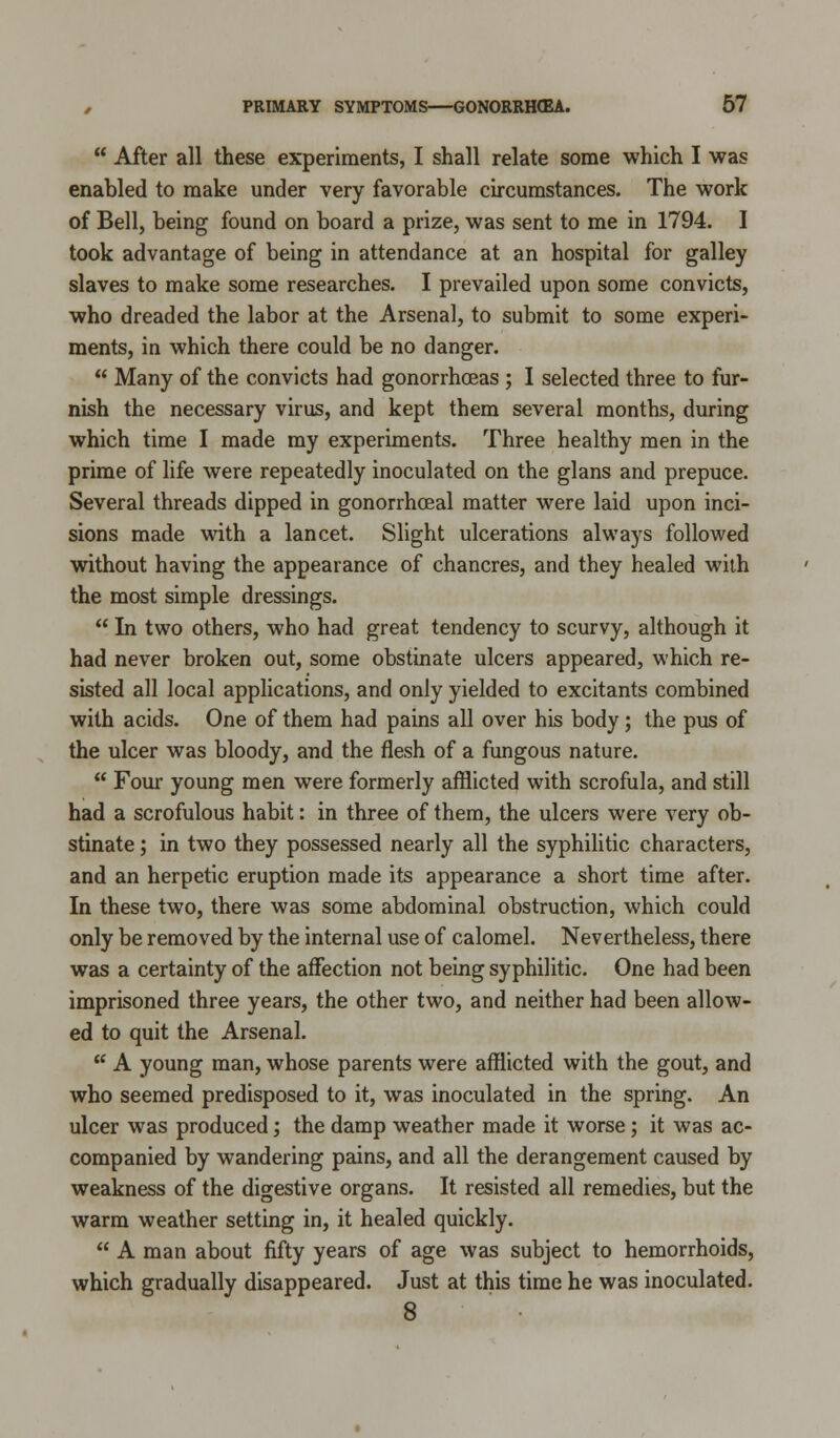  After all these experiments, I shall relate some which I was enabled to make under very favorable circumstances. The work of Bell, being found on board a prize, was sent to me in 1794. I took advantage of being in attendance at an hospital for galley slaves to make some researches. I prevailed upon some convicts, who dreaded the labor at the Arsenal, to submit to some experi- ments, in which there could be no danger.  Many of the convicts had gonorrhoeas ; I selected three to fur- nish the necessary virus, and kept them several months, during which time I made my experiments. Three healthy men in the prime of life were repeatedly inoculated on the glans and prepuce. Several threads dipped in gonorrhceal matter were laid upon inci- sions made with a lancet. Slight ulcerations always followed without having the appearance of chancres, and they healed with the most simple dressings.  In two others, who had great tendency to scurvy, although it had never broken out, some obstinate ulcers appeared, which re- sisted all local applications, and only yielded to excitants combined with acids. One of them had pains all over his body; the pus of the ulcer was bloody, and the flesh of a fungous nature.  Four young men were formerly afflicted with scrofula, and still had a scrofulous habit: in three of them, the ulcers were very ob- stinate ; in two they possessed nearly all the syphilitic characters, and an herpetic eruption made its appearance a short time after. In these two, there was some abdominal obstruction, which could only be removed by the internal use of calomel. Nevertheless, there was a certainty of the affection not being syphilitic. One had been imprisoned three years, the other two, and neither had been allow- ed to quit the Arsenal.  A young man, whose parents were afflicted with the gout, and who seemed predisposed to it, was inoculated in the spring. An ulcer was produced; the damp weather made it worse; it was ac- companied by wandering pains, and all the derangement caused by weakness of the digestive organs. It resisted all remedies, but the warm weather setting in, it healed quickly.  A man about fifty years of age was subject to hemorrhoids, which gradually disappeared. Just at this time he was inoculated. 8