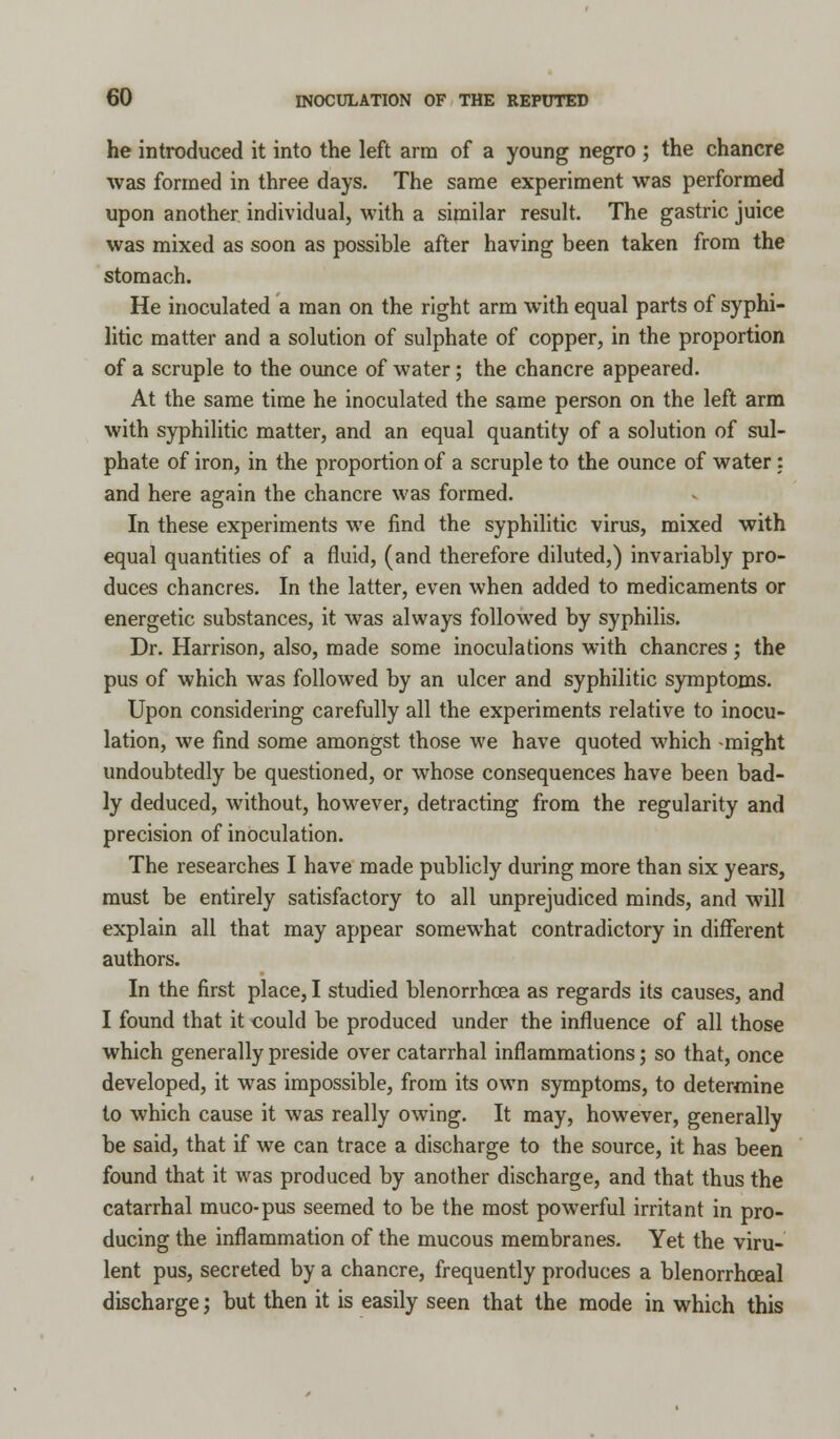 he introduced it into the left arm of a young negro ; the chancre was formed in three days. The same experiment was performed upon another individual, with a similar result. The gastric juice was mixed as soon as possible after having been taken from the stomach. He inoculated a man on the right arm with equal parts of syphi- litic matter and a solution of sulphate of copper, in the proportion of a scruple to the ounce of water; the chancre appeared. At the same time he inoculated the same person on the left arm with syphilitic matter, and an equal quantity of a solution of sul- phate of iron, in the proportion of a scruple to the ounce of water: and here again the chancre was formed. In these experiments we find the syphilitic virus, mixed with equal quantities of a fluid, (and therefore diluted,) invariably pro- duces chancres. In the latter, even when added to medicaments or energetic substances, it was always followed by syphilis. Dr. Harrison, also, made some inoculations with chancres; the pus of which was followed by an ulcer and syphilitic symptoms. Upon considering carefully all the experiments relative to inocu- lation, we find some amongst those we have quoted which -might undoubtedly be questioned, or whose consequences have been bad- ly deduced, without, however, detracting from the regularity and precision of inoculation. The researches I have made publicly during more than six years, must be entirely satisfactory to all unprejudiced minds, and will explain all that may appear somewhat contradictory in different authors. In the first place, I studied blenorrhcea as regards its causes, and I found that it could be produced under the influence of all those which generally preside over catarrhal inflammations; so that, once developed, it was impossible, from its own symptoms, to determine to which cause it was really owing. It may, however, generally be said, that if we can trace a discharge to the source, it has been found that it was produced by another discharge, and that thus the catarrhal muco-pus seemed to be the most powerful irritant in pro- ducing the inflammation of the mucous membranes. Yet the viru- lent pus, secreted by a chancre, frequently produces a blenorrhceal discharge; but then it is easily seen that the mode in which this