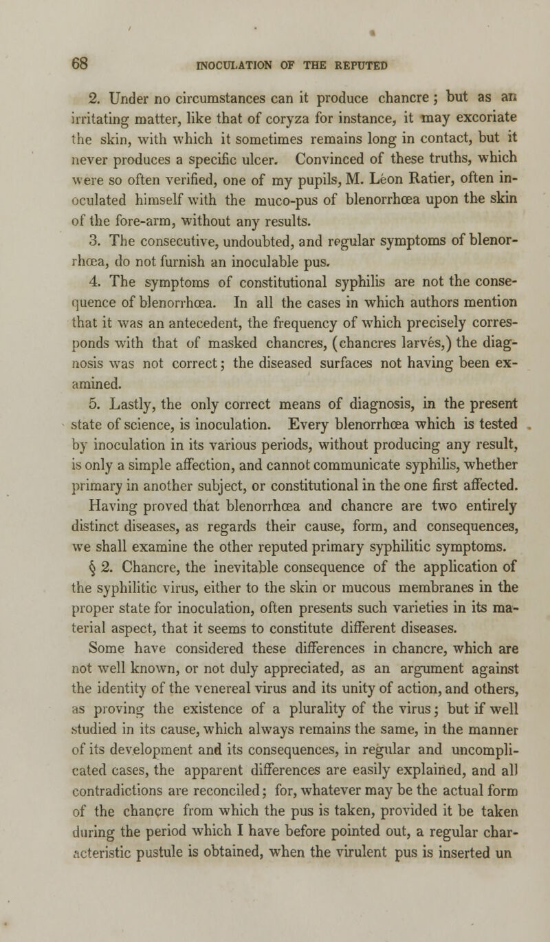 2. Under no circumstances can it produce chancre; but as an irritating matter, like that of coryza for instance, it may excoriate the skin, with which it sometimes remains long in contact, but it never produces a specific ulcer. Convinced of these truths, which were so often verified, one of my pupils, M. Leon Ratier, often in- oculated himself with the muco-pus of blenorrhcea upon the skin of the fore-arm, without any results. 3. The consecutive, undoubted, and regular symptoms of blenor- rhcea, do not furnish an inoculable pus. 4. The symptoms of constitutional syphilis are not the conse- quence of blenorrhcea. In all the cases in which authors mention that it was an antecedent, the frequency of which precisely corres- ponds with that of masked chancres, (chancres larves,) the diag- nosis was not correct; the diseased surfaces not having been ex- amined. 5. Lastly, the only correct means of diagnosis, in the present state of science, is inoculation. Every blenorrhcea which is tested by inoculation in its various periods, without producing any result, is only a simple affection, and cannot communicate syphilis, whether primary in another subject, or constitutional in the one first affected. Having proved that blenorrhcea and chancre are two entirely distinct diseases, as regards their cause, form, and consequences, we shall examine the other reputed primary syphilitic symptoms. § 2. Chancre, the inevitable consequence of the application of the syphilitic virus, either to the skin or mucous membranes in the proper state for inoculation, often presents such varieties in its ma- terial aspect, that it seems to constitute different diseases. Some have considered these differences in chancre, which are not well known, or not duly appreciated, as an argument against the identity of the venereal virus and its unity of action, and others, as proving the existence of a plurality of the virus; but if well studied in its cause, which always remains the same, in the manner of its development and its consequences, in regular and uncompli- cated cases, the apparent differences are easily explained, and all contradictions are reconciled; for, whatever may be the actual form of the chancre from which the pus is taken, provided it be taken during the period which I have before pointed out, a regular char- acteristic pustule is obtained, when the virulent pus is inserted un