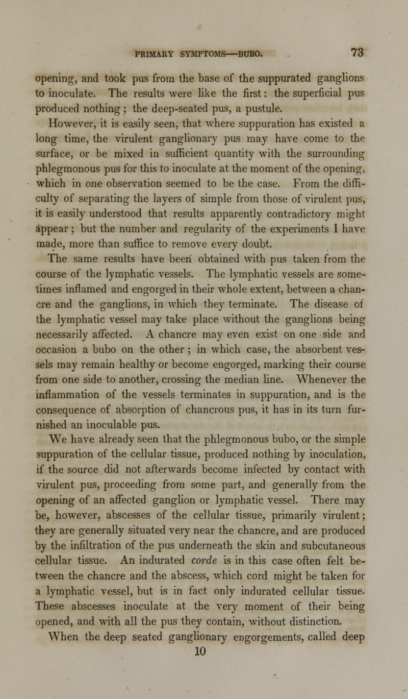 opening, and took pus from the base of the suppurated ganglions to inoculate. The results were like the first: the superficial pus produced nothing; the deep-seated pus, a pustule. However, it is easily seen, that where suppuration has existed a long time, the virulent ganglionary pus may have come to the surface, or be mixed in sufficient quantity with the surrounding phlegmonous pus for this to inoculate at the moment of the opening. which in one observation seemed to be the case. From the diffi- culty of separating the layers of simple from those of virulent pus, it is easily understood that results apparently contradictory might appear; but the number and regularity of the experiments I have made, more than suffice to remove every doubt. The same results have been obtained with pus taken from the course of the lymphatic vessels. The lymphatic vessels are some- times inflamed and engorged in their whole extent, between a chan- cre and the ganglions, in which they terminate. The disease of the lymphatic vessel may take place without the ganglions being necessarily affected. A chancre may even exist on one side and occasion a bubo on the other; in which case, the absorbent ves- sels may remain healthy or become engorged, marking their course from one side to another, crossing the median line. Whenever the inflammation of the vessels terminates in suppuration, and is the consequence of absorption of chancrous pus, it has in its turn fur- nished an inoculable pus. We have already seen that the phlegmonous bubo, or the simple suppuration of the cellular tissue, produced nothing by inoculation, if the source did not afterwards become infected by contact with virulent pus, proceeding from some part, and generally from the opening of an affected ganglion or lymphatic vessel. There may be, however, abscesses of the cellular tissue, primarily virulent; they are generally situated very near the chancre, and are produced by the infiltration of the pus underneath the skin and subcutaneous cellular tissue. An indurated corde is in this case often felt be- tween the chancre and the abscess, which cord might be taken for a lymphatic vessel, but is in fact only indurated cellular tissue. These abscesses inoculate at the very moment of their being opened, and with all the pus they contain, without distinction. When the deep seated ganglionary engorgements, called deep 10