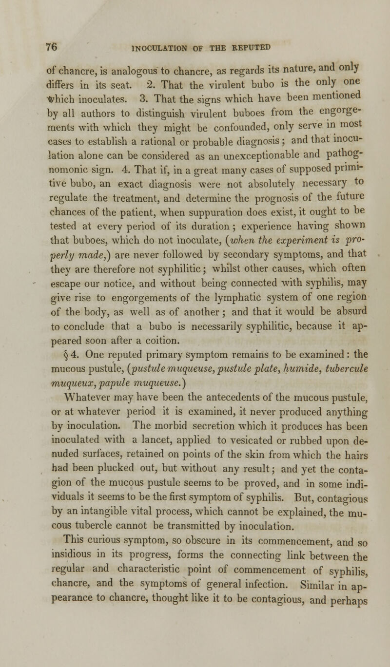 of chancre, is analogous to chancre, as regards its nature, and only differs in its seat. 2. That the virulent bubo is the only one *hich inoculates. 3. That the signs which have been mentioned by all authors to distinguish virulent buboes from the engorge- ments with which they might be confounded, only serve in most cases to establish a rational or probable diagnosis ; and that inocu- lation alone can be considered as an unexceptionable and pathog- nomonic sign. 4. That if, in a great many cases of supposed primi- tive bubo, an exact diagnosis were not absolutely necessary to regulate the treatment, and determine the prognosis of the future chances of the patient, when suppuration does exist, it ought to be tested at every period of its duration ; experience having shown that buboes, which do not inoculate, {when the experiment is pro- perly made,) are never followed by secondary symptoms, and that they are therefore not syphilitic; whilst other causes, which often escape our notice, and without being connected with syphilis, may give rise to engorgements of the lymphatic system of one region of the body, as well as of another; and that it would be absurd to conclude that a bubo is necessarily syphilitic, because it ap- peared soon after a coition. § 4. One reputed primary symptom remains to be examined : the mucous pustule, (pustule muqueuse, pustule plate, humide, tubercule muqueux,papule muqueuse.) Whatever may have been the antecedents of the mucous pustule, or at whatever period it is examined, it never produced anything by inoculation. The morbid secretion which it produces has been inoculated with a lancet, applied to vesicated or rubbed upon de- nuded surfaces, retained on points of the skin from which the hairs had been plucked out, but without any result; and yet the conta- gion of the mucous pustule seems to be proved, and in some indi- viduals it seems to be the first symptom of syphilis. But, contagious by an intangible vital process, which cannot be explained, the mu- cous tubercle cannot be transmitted by inoculation. This curious symptom, so obscure in its commencement, and so insidious in its progress, forms the connecting link between the regular and characteristic point of commencement of syphilis, chancre, and the symptoms of general infection. Similar in ap- pearance to chancre, thought like it to be contagious, and perhaps