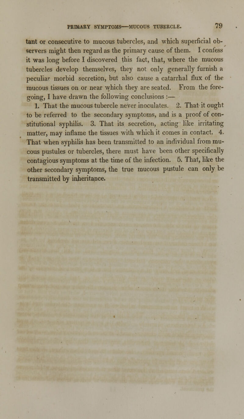 tant or consecutive to mucous tubercles, and which superficial ob- servers might then regard as the primary cause of them. I confess it was long before I discovered this fact, that, where the mucous tubercles develop themselves, they not only generally furnish a peculiar morbid secretion, but also cause a catarrhal flux of the mucous tissues on or near which they are seated. From the fore- going, I have drawn the following conclusions :— 1. That the mucous tubercle never inoculates. 2. That it ought to be referred to the secondary symptoms, and is a proof of con- stitutional syphilis. 3. That its secretion, acting like irritating matter, may inflame the tissues with which it comes in contact. 4. That when syphilis has been transmitted to an individual from mu- cous pustules or tubercles, there must have been other specifically contagious symptoms at the time of the infection. 5. That, like the other secondary symptoms, the true raucous pustule can only be transmitted by inheritance.