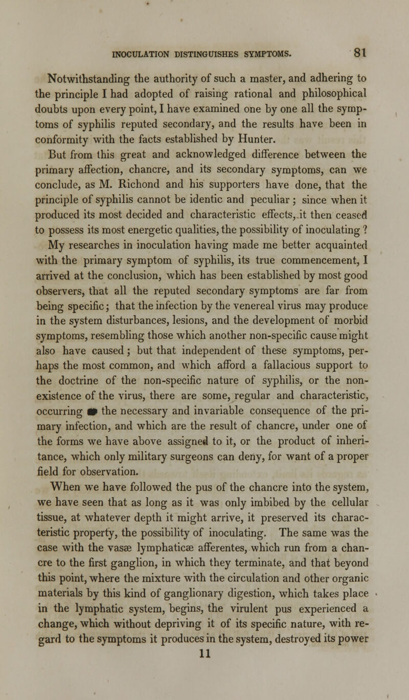 Notwithstanding the authority of such a master, and adhering to the principle I had adopted of raising rational and philosophical doubts upon every point, I have examined one by one all the symp- toms of syphilis reputed secondary, and the results have been in conformity with the facts established by Hunter. But from this great and acknowledged difference between the primary affection, chancre, and its secondary symptoms, can we conclude, as M. Richond and his supporters have done, that the principle of syphilis cannot be identic and peculiar; since when it produced its most decided and characteristic effects,.it then ceased to possess its most energetic qualities, the possibility of inoculating 1 My researches in inoculation having made me better acquainted with the primary symptom of syphilis, its true commencement, I arrived at the conclusion, which has been established by most good observers, that all the reputed secondary symptoms are far from being specific; that the infection by the venereal virus may produce in the system disturbances, lesions, and the development of morbid symptoms, resembling those which another non-specific cause might also have caused; but that independent of these symptoms, per- haps the most common, and which afford a fallacious support to the doctrine of the non-specific nature of syphilis, or the non- existence of the virus, there are some, regular and characteristic, occurring W the necessary and invariable consequence of the pri- mary infection, and which are the result of chancre, under one of the forms we have above assigned to it, or the product of inheri- tance, which only military surgeons can deny, for want of a proper field for observation. When we have followed the pus of the chancre into the system, we have seen that as long as it was only imbibed by the cellular tissue, at whatever depth it might arrive, it preserved its charac- teristic property, the possibility of inoculating. The same was the case with the vasae lymphaticse afferentes, which run from a chan- cre to the first ganglion, in which they terminate, and that beyond this point, where the mixture with the circulation and other organic materials by this kind of ganglionary digestion, which takes place in the lymphatic system, begins, the virulent pus experienced a change, which without depriving it of its specific nature, with re- gard to the symptoms it produces in the system, destroyed its power 11