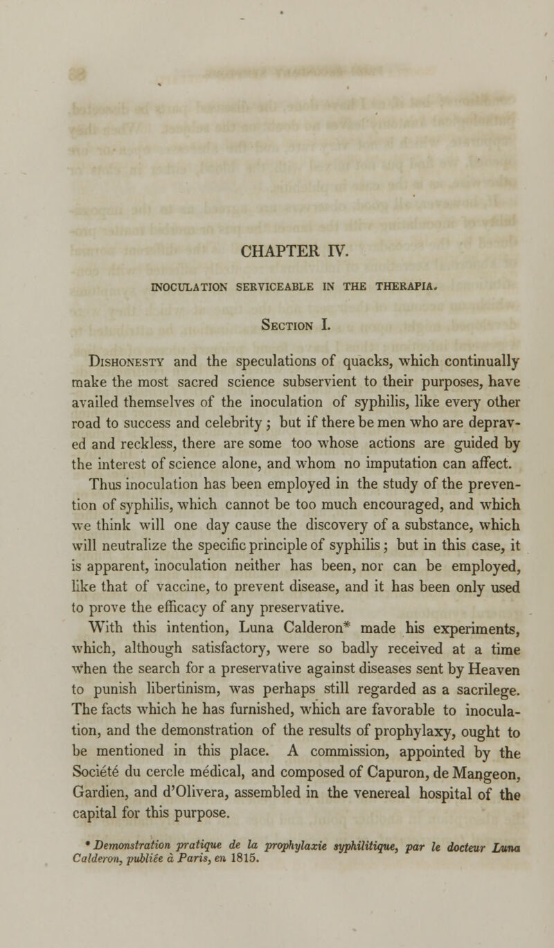 INOCULATION SERVICEABLE IN THE THERAPIA. Section I. Dishonesty and the speculations of quacks, which continually make the most sacred science subservient to their purposes, have availed themselves of the inoculation of syphilis, like every other road to success and celebrity; but if there be men who are deprav- ed and reckless, there are some too whose actions are guided by the interest of science alone, and whom no imputation can affect. Thus inoculation has been employed in the study of the preven- tion of syphilis, which cannot be too much encouraged, and which we think will one day cause the discovery of a substance, which will neutralize the specific principle of syphilis; but in this case, it is apparent, inoculation neither has been, nor can be employed, like that of vaccine, to prevent disease, and it has been only used to prove the efficacy of any preservative. With this intention, Luna Calderon* made his experiments, which, although satisfactory, were so badly received at a time when the search for a preservative against diseases sent by Heaven to punish libertinism, was perhaps still regarded as a sacrilege. The facts which he has furnished, which are favorable to inocula- tion, and the demonstration of the results of prophylaxy, ought to be mentioned in this place. A commission, appointed by the Societe du cercle medical, and composed of Capuron, de Mangeon, Gardien, and d'Olivera, assembled in the venereal hospital of the capital for this purpose. 'Demonstration pratique de la prophylaxie syphilitique, par le docteur Luna Calderon, publiee a Paris, en 1815.