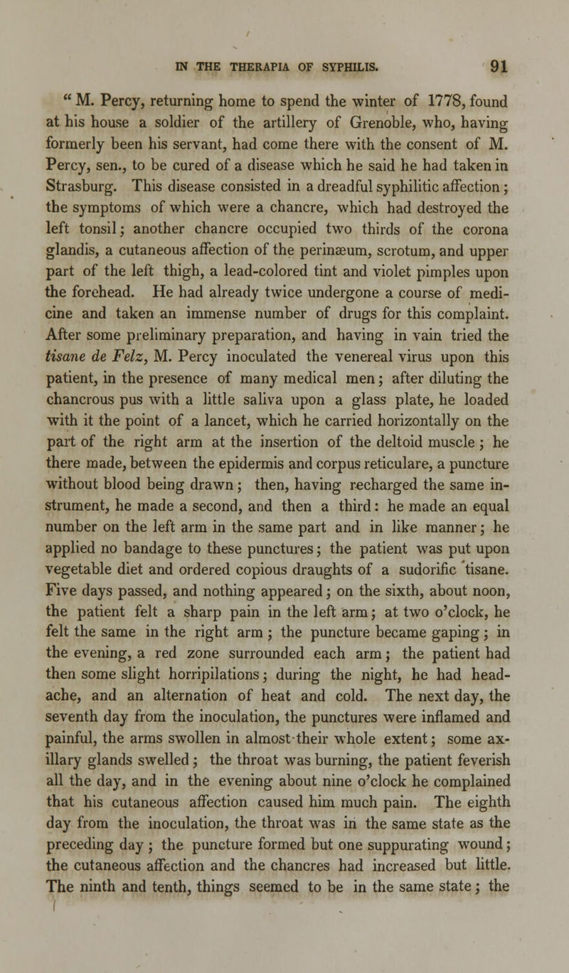  M. Percy, returning home to spend the winter of 1778, found at his house a soldier of the artillery of Grenoble, who, having formerly been his servant, had come there with the consent of M. Percy, sen., to be cured of a disease which he said he had taken in Strasburg. This disease consisted in a dreadful syphilitic affection; the symptoms of which were a chancre, which had destroyed the left tonsil; another chancre occupied two thirds of the corona glandis, a cutaneous affection of the perinaeum, scrotum, and upper part of the left thigh, a lead-colored tint and violet pimples upon the forehead. He had already twice undergone a course of medi- cine and taken an immense number of drugs for this complaint. After some preliminary preparation, and having in vain tried the tisane de Felz, M. Percy inoculated the venereal virus upon this patient, in the presence of many medical men; after diluting the chancrous pus with a little saliva upon a glass plate, he loaded with it the point of a lancet, which he carried horizontally on the part of the right arm at the insertion of the deltoid muscle ; he there made, between the epidermis and corpus reticulare, a puncture without blood being drawn; then, having recharged the same in- strument, he made a second, and then a third: he made an equal number on the left arm in the same part and in like manner; he applied no bandage to these punctures; the patient was put upon vegetable diet and ordered copious draughts of a sudorific tisane. Five days passed, and nothing appeared; on the sixth, about noon, the patient felt a sharp pain in the left arm; at two o'clock, he felt the same in the right arm ; the puncture became gaping; in the evening, a red zone surrounded each arm; the patient had then some slight horripilations; during the night, he had head- ache, and an alternation of heat and cold. The next day, the seventh day from the inoculation, the punctures were inflamed and painful, the arms swollen in almost their whole extent; some ax- illary glands swelled; the throat was burning, the patient feverish all the day, and in the evening about nine o'clock he complained that his cutaneous affection caused him much pain. The eighth day from the inoculation, the throat was in the same state as the preceding day ; the puncture formed but one suppurating wound; the cutaneous affection and the chancres had increased but little. The ninth and tenth, things seemed to be in the same state; the