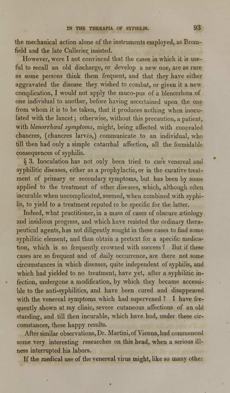 the mechanical action alone of the instruments employed, as Brom- field and the late Cullerier, insisted. However, were I not convinced that the cases in which it is use- ful to recall an old discharge, or develop a new one, are as rare as some persons think them frequent, and that they have either aggravated the disease they wished to combat, or given it a new complication, I would not apply the muco-pus of a blenorrhcea of one individual to another, before having ascertained upon the one from whom it is to be taken, that it produces nothing when inocu- lated with the lancet; otherwise, without this precaution, a patient, with blenorrhceal symptoms, might, being affected with concealed chancres, (chancres larves,) communicate to an individual, who till then had only a simple catarrhal affection, all the formidable consequences of syphilis. § 3. Inoculation has not only been tried to cure venereal and syphilitic diseases, either as a prophylactic, or in the curative treat- ment of primary or secondary symptoms, but has been by some applied to the treatment of other diseases, which, although often incurable when uncomplicated, seemed, when combined with syphi- lis, to yield to a treatment reputed to be specific for the latter. Indeed, what practitioner, in a mass of cases of obscure setiology and insidious progress, and which have resisted the ordinary thera- peutical agents, has not diligently sought in these cases to find some syphilitic element, and thus obtain a pretext for a specific medica- tion, which is so frequently crowned with success ? But if these cases are so frequent and of daily occurrence, are there not some circumstances in which diseases, quite independent of syphilis, and which had yielded to no treatment, have yet, after a syphilitic in- fection, undergone a modification, by which they became accessi- ble to the anti-syphilitics, and have been cured and disappeared with the venereal symptoms which had supervened ? I have fre- quently shown at my clinic, severe cutaneous affections of an old standing, and till then incurable, which have had, under these cir- cumstances, these happy results. After similar observations, Dr. Martini, of Vienna, had commenced some very interesting researches on this head, when a serious ill- ness interrupted his labors. If the medical use of the venereal virus might, like so many other