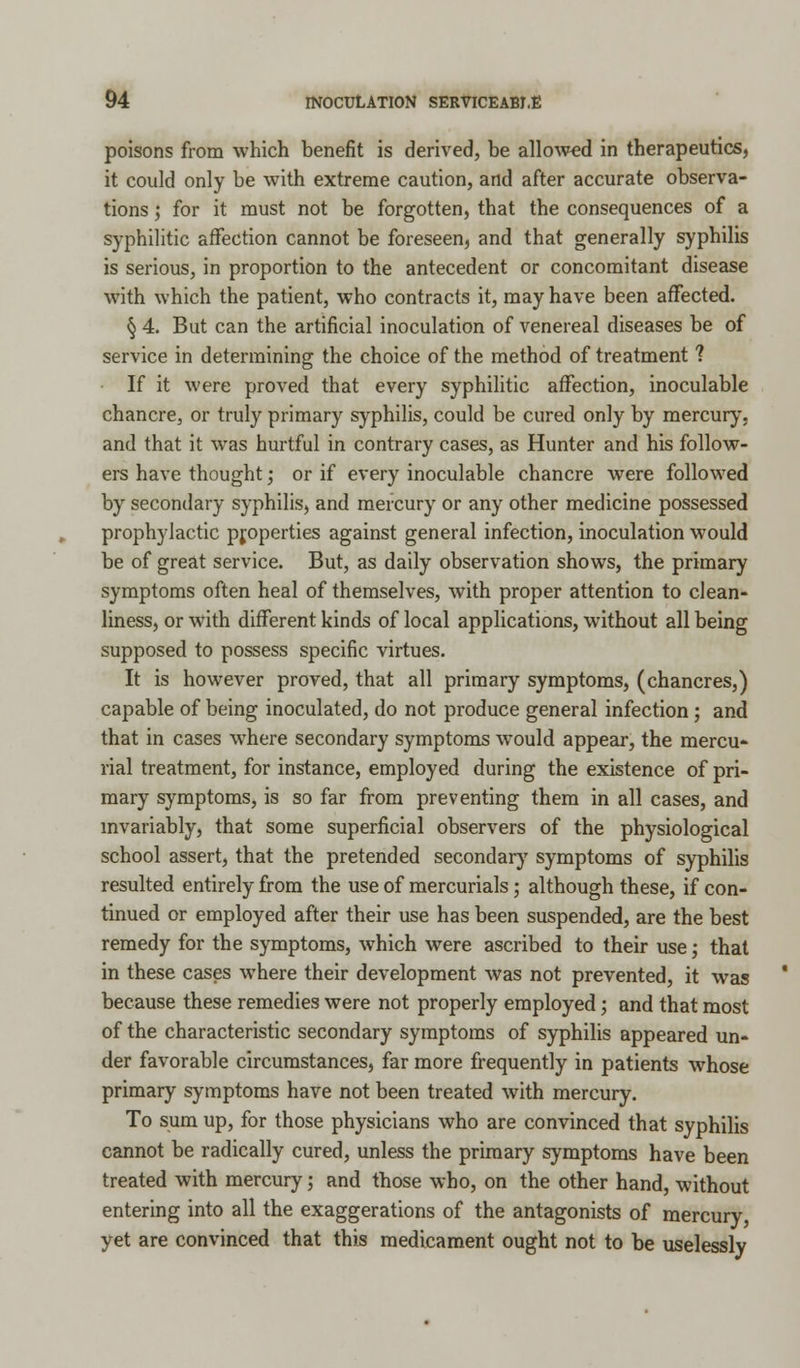 poisons from which benefit is derived, be allowed in therapeutics, it could only be with extreme caution, and after accurate observa- tions ; for it must not be forgotten, that the consequences of a syphilitic affection cannot be foreseen, and that generally syphilis is serious, in proportion to the antecedent or concomitant disease with which the patient, who contracts it, may have been affected. § 4. But can the artificial inoculation of venereal diseases be of service in determining the choice of the method of treatment ? If it were proved that every syphilitic affection, inoculable chancre, or truly primary syphilis, could be cured only by mercury, and that it was hurtful in contrary cases, as Hunter and his follow- ers have thought; or if every inoculable chancre were followed by secondary syphilis, and mercury or any other medicine possessed prophylactic properties against general infection, inoculation would be of great service. But, as daily observation shows, the primary symptoms often heal of themselves, with proper attention to clean- liness, or with different kinds of local applications, without all being supposed to possess specific virtues. It is however proved, that all primary symptoms, (chancres,) capable of being inoculated, do not produce general infection; and that in cases where secondary symptoms would appear, the mercu- rial treatment, for instance, employed during the existence of pri- mary symptoms, is so far from preventing them in all cases, and invariably, that some superficial observers of the physiological school assert, that the pretended secondary symptoms of syphilis resulted entirely from the use of mercurials; although these, if con- tinued or employed after their use has been suspended, are the best remedy for the symptoms, which were ascribed to their use; that in these cases where their development was not prevented, it was because these remedies were not properly employed; and that most of the characteristic secondary symptoms of syphilis appeared un- der favorable circumstances, far more frequently in patients whose primary symptoms have not been treated with mercury. To sum up, for those physicians who are convinced that syphilis cannot be radically cured, unless the primary symptoms have been treated with mercury; and those who, on the other hand, without entering into all the exaggerations of the antagonists of mercury, yet are convinced that this medicament ought not to be uselessly