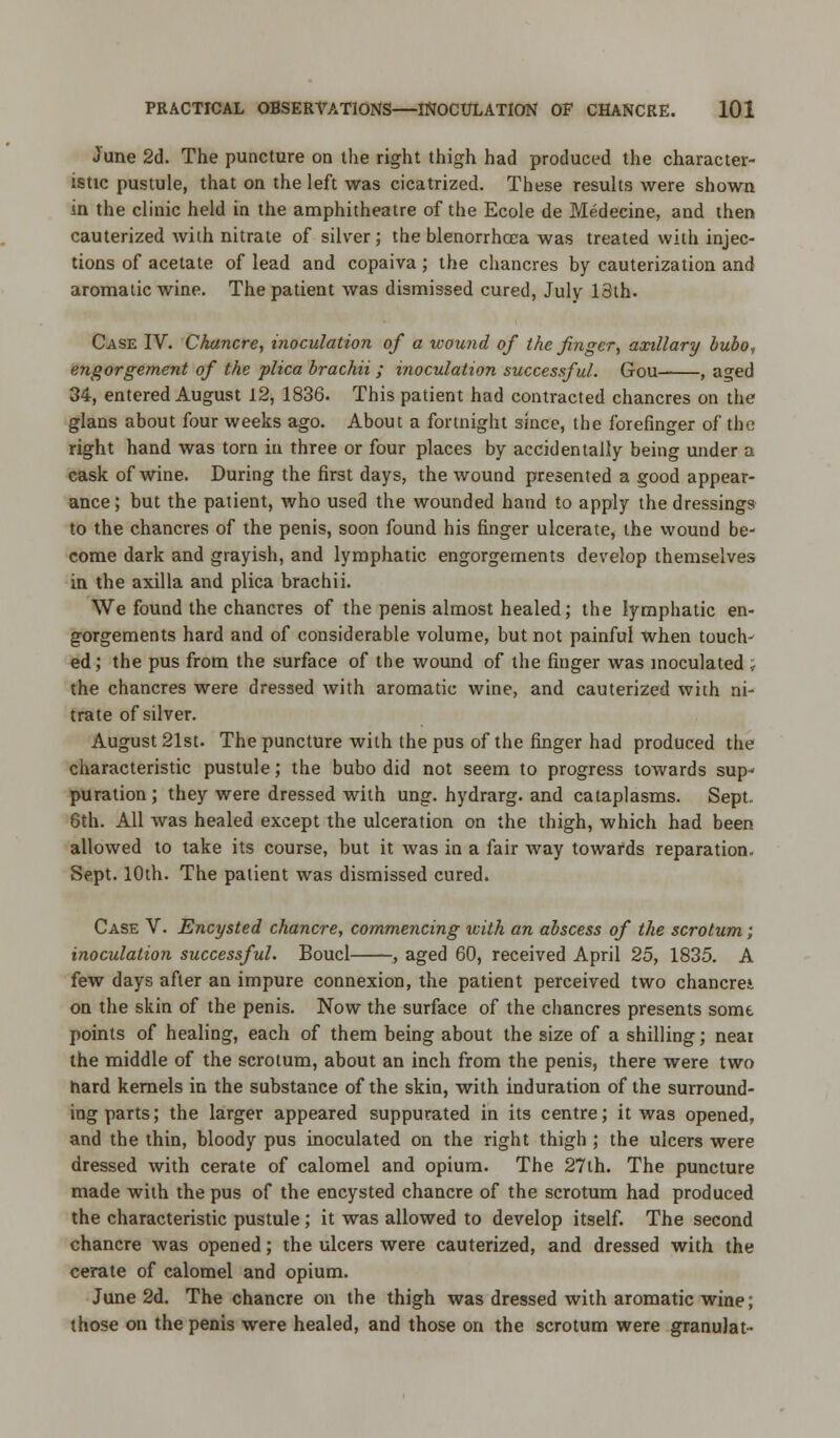 June 2d. The puncture on the right thigh had produced the character- istic pustule, that on the left was cicatrized. These results were shown in the clinic held in the amphitheatre of the Ecole de Medecine, and then cauterized with nitrate of silver; the blenorrhcea was treated with injec- tions of acetate of lead and copaiva; the chancres by cauterization and aromatic wine. The patient was dismissed cured, July 13th. Case IV. Chancre, inoculation of a wound of the finger, axillary bubo, engorgement of the plica brachii ; inoculation successful. Gou , a?ed 34, entered August 12, 1836. This patient had contracted chancres on the glans about four weeks ago. About a fortnight since, the forefinger of the right hand was torn in three or four places by accidentally being under a cask of wine. During the first days, the wound presented a good appear- ance; but the patient, who used the wounded hand to apply the dressings to the chancres of the penis, soon found his finger ulcerate, the wound be- come dark and grayish, and lymphatic engorgements develop themselves in the axilla and plica brachii. We found the chancres of the penis almost healed; the lymphatic en- gorgements hard and of considerable volume, but not painful when touch- ed; the pus from the surface of the wound of the finger was inoculated ; the chancres were dressed with aromatic wine, and cauterized with ni- trate of silver. August 21st. The puncture with the pus of the finger had produced the characteristic pustule; the bubo did not seem to progress towards sup- puration ; they were dressed with ung. hydrarg. and cataplasms. Sept. 6th. All was healed except the ulceration on the thigh, which had been allowed to take its course, but it was in a fair way towards reparation. Sept. 10th. The patient was dismissed cured. Case V. Encysted chancre, commencing with an abscess of the scrotum; inoculation successful. Boucl , aged 60, received April 25, 1835. A few days after an impure connexion, the patient perceived two chancrei on the skin of the penis. Now the surface of the chancres presents some. points of healing, each of them being about the size of a shilling; neat the middle of the scrotum, about an inch from the penis, there were two hard kernels in the substance of the skin, with induration of the surround- ing parts; the larger appeared suppurated in its centre; it was opened, and the thin, bloody pus inoculated on the right thigh ; the ulcers were dressed with cerate of calomel and opium. The 27th. The puncture made with the pus of the encysted chancre of the scrotum had produced the characteristic pustule; it was allowed to develop itself. The second chancre was opened; the ulcers were cauterized, and dressed with the cerate of calomel and opium. June 2d. The chancre on the thigh was dressed with aromatic wine; those on the penis were healed, and those on the scrotum were granulat-