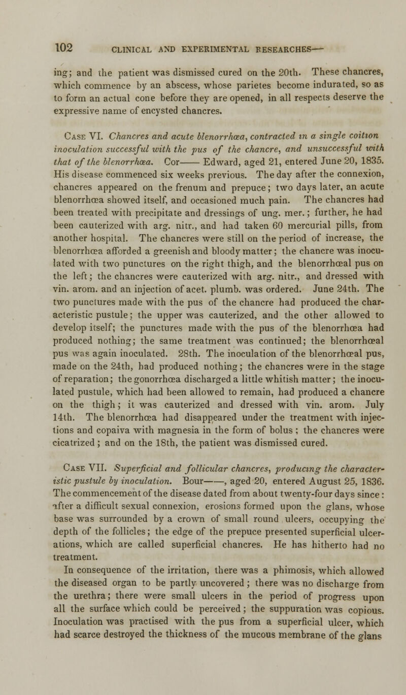 ing; and the patient was dismissed cured on the 20th. These chancres, which commence by an abscess, whose parietes become indurated, so as to form an actual cone before they are opened, in all respects deserve the expressive name of encysted chancres. Case VI. Chancres and acute blenorrhcea, contracted in a single coition inoculation successful with the pus of the chancre, and unsuccessful with that of the blenorrhcea. Cor Edward, aged 21, entered June 20, 1835. His disease commenced six weeks previous. The day after the connexion, chancres appeared on the frenum and prepuce; two days later, an acute blenorrhcea showed itself, and occasioned much pain. The chancres had been treated with precipitate and dressings of ung. mer.; further, he had been cauterized with arg. nitr., and had taken 60 mercurial pills, from another hospital. The chancres were still on the period of increase, the blenorrhcea afforded a greenish and bloody matter; the chancre was inocu- lated with two punctures on the right thigh, and the blenorrhceal pus on the left; the chancres were cauterized with arg. nitr., and dressed with vin. arom. and an injection of acet. plumb, was ordered. June 24th. The two punctures made with the pus of the chancre had produced the char- acteristic pustule; the upper was cauterized, and the other allowed to develop itself; the punctures made with the pus of the blenorrhcea had produced nothing; the same treatment was continued; the blenorrhceal pus was again inoculated. 28th. The inoculation of the blenorrhoeal pus, made on the 24th, had produced nothing ; the chancres were in the stage of reparation; the gonorrhoea discharged a little whitish matter; the inocu- lated pustule, which had been allowed to remain, had produced a chancre on the thigh; it was cauterized and dressed with vin. arom. July 14th. The blenorrhcea had disappeared under the treatment with injec- tions and copaiva with magnesia in the form of bolus ; the chancres were cicatrized ; and on the 18th, the patient was dismissed cured. Case VII. Superficial and follicular chancres, producing the character' istic pustule by inoculation. Bour , aged 20, entered August 25, 1836. The commencement of the disease dated from about twenty-four days since: after a difficult sexual connexion, erosions formed upon the glans, whose base was surrounded by a crown of small round ulcers, occupying the depth of the follicles; the edge of the prepuce presented superficial ulcer- ations, which are called superficial chancres. He has hitherto had no treatment. In consequence of the irritation, there was a phimosis, which allowed the diseased organ to be partly uncovered ; there was no discharge from the urethra; there were small ulcers in the period of progress upon all the surface which could be perceived; the suppuration was copious. Inoculation was practised with the pus from a superficial ulcer, which had scarce destroyed the thickness of the mucous membrane of the glans