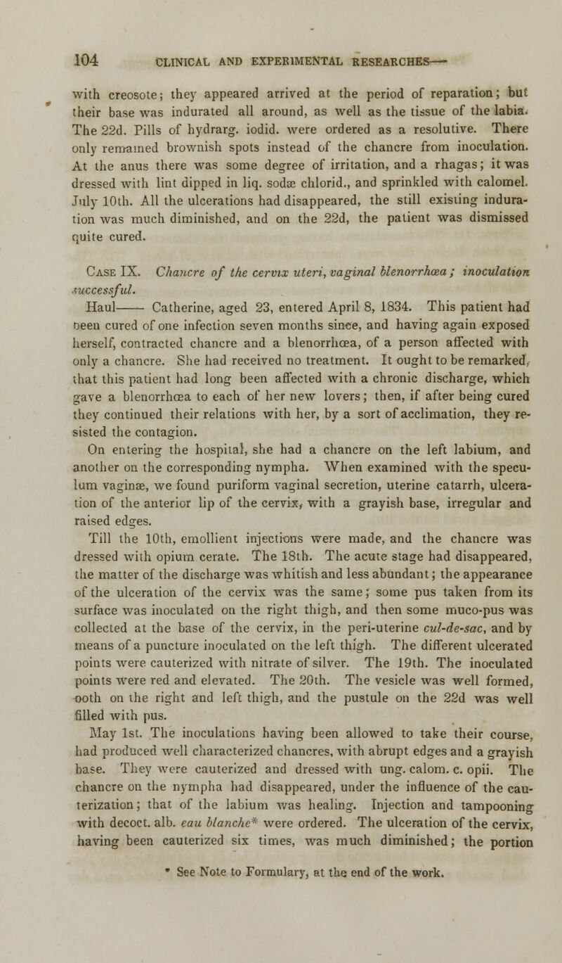 with creosote; they appeared arrived at the period of reparation; but their base was indurated all around, as well as the tissue of the labia. The 22d. Pills of hydrarg. iodid. were ordered as a resolutive. There only remained brownish spots instead of the chancre from inoculation. At the anus there was some degree of irritation, and a rhagas; it was dressed with lint dipped in liq. soda; chlorid., and sprinkled with calomel. July 10th. All the ulcerations had disappeared, the still existing indura- tion was much diminished, and on the 22d, the patient was dismissed quite cured. Case IX. Chancre of the cervix uteri, vaginal blenorrhoea ; inoculation successful. Haul Catherine, aged 23, entered April 8, 1834. This patient had oeen cured of one infection seven months since, and having again exposed herself, contracted chancre and a blenorrhcea, of a person affected with only a chancre. She had received no treatment. It ought to be remarked, that this patient had long been affected with a chronic discharge, which gave a blenorrhcea to each of her new lovers; then, if after being cured they continued their relations with her, by a sort of acclimation, they re- sisted the contagion. On entering the hospital, she had a chancre on the left labium, and another on the corresponding nympha. When examined with the specu- lum vagina?, we found puriform vaginal secretion, uterine catarrh, ulcera- tion of the anterior lip of the cervix, with a grayish base, irregular and raised edges. Till the 10th, emollient injections were made, and the chancre was dressed with opium cerate. The 18th. The acute stage had disappeared, the matter of the discharge was whitish and less abundant; the appearance of the ulceration of the cervix was the same; some pus taken from its surface was inoculated on the right thigh, and then some muco-pus was collected at the base of the cervix, in the peri-uterine cul-de-sac, and by means of a puncture inoculated on the left thigh. The different ulcerated points were cauterized with nitrate of silver. The 19th. The inoculated points were red and elevated. The 20th. The vesicle was well formed, ooth on the right and left thigh, and the pustule on the 22d was well filled Avith pus. May 1st. The inoculations having been allowed to take their course, had produced well characterized chancres, with abrupt edges and a grayish base. They were cauterized and dressed with ung. calom. c. opii. The chancre on the nympha had disappeared, under the influence of the cau- terization; that of the labium was healing. Injection and tampooning with decoct, alb. eau blanche* were ordered. The ulceration of the cervix, having been cauterized six times, was much diminished; the portion * See Note to Formulary, at the end of the work.