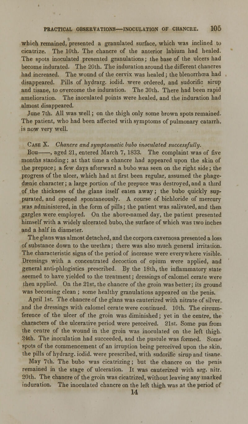 which remained, presented a granulated surface, which was inclined to cicatrize. The 10th. The chancre of ihe anterior labium had healed. The spots inoculated presented granulations; the base of the ulcers had become indurated. The 20th. The induration around the different chancres had increased. The wound of the cervix was healed; the blenorrhcea had disappeared. Pills of hydrarg. iodid. were ordered, and sudorific sirup and tisane, to overcome the induration. The 30th. There had been rapid amelioration. The inoculated points were healed, and the induration had almost disappeared. June 7th. All was well; on the thigh only some brown spots remained. The patient, who had been affected with symptoms of pulmonary catarrh, is now very well. Case X. Chancre and symptomatic bubo inoculated successfully. Bou , aged 21, entered March 7, 1833. The complaint was of five months standing; at that time a chancre had appeared upon the skin of the prepuce; a few days afterward a bubo was seen on the right side; the progress of the ulcer, which had at first been regular, assumed the phage- deenic character; a large portion of the prepuce was destroyed, and a third of the thickness of the glans itself eaten away; the bubo quickly sup- purated, and opened spontaneously. A course of bichloride of mercury was administered, in the form of pills; the patient was salivated, and then gargles were employed. On the above-named day, the patient presented himself with a widely ulcerated bubo, the surface of which was two inches and a half in diameter. The glans was almost detached, and the corpora cavernosa presented a loss of substance down to the urethra; there was also much general irritation. The characteristic signs of the period of increase were everywhere visible. Dressings with a concentrated decoction of opium were applied, and general anti-phlogistics prescribed. By the 18th, the inflammatory state seemed to have yielded to the treatment; dressings of calomel cerate were then applied. On the 21st, the chancre of the groin was better; its ground was becoming clean ; some healthy granulations appeared on the penis. April 1st. The chancre of the glans was cauterized with nitrate of silver, and the dressings with calomel cerate were continued. 10th. The circum- ference of the ulcer of the groin was diminished; yet in the centre,, the characters of the ulcerative period were perceived. 21st. Some pus from the centre of the wound in the groin was inoculated on the left thigh. 24th. The inoculation had succeeded, and the pustule was formed. Some spots of the commencement of an irruption being perceived upon the skin, the pills of hydrarg. iodid. Avere prescribed, with sudorific sirup and tisane. May 7th. The bubo was cicatrizing; but the chancre on the penis remained in the stage of ulceration. It was cauterized with arg. nitr. 20th. The chancre of the groin was cicatrized, without leaving any marked induration. The inoculated chancre on the left thigh was at the period of 14