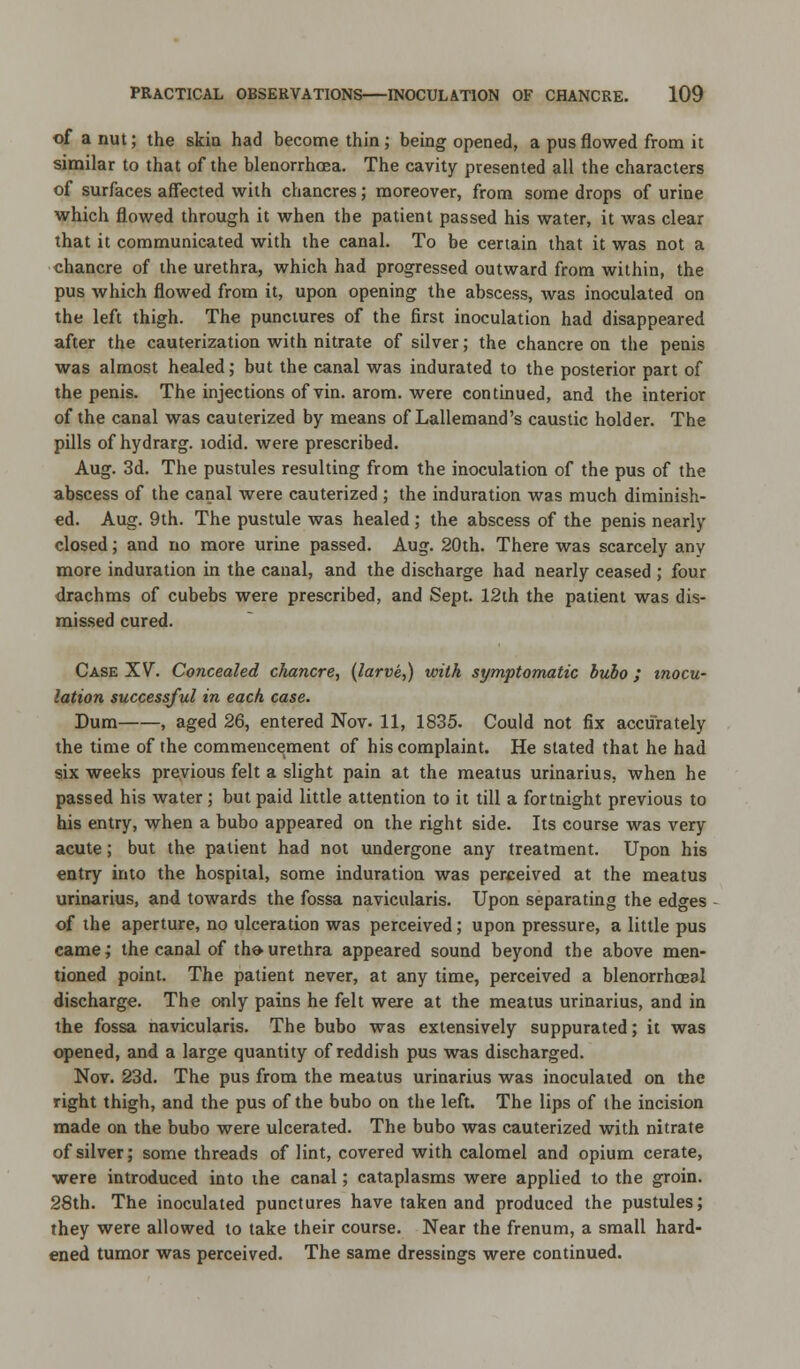 of a nut; the skin had become thin ; being opened, a pus flowed from it similar to that of the blenorrhoea. The cavity presented all the characters of surfaces affected with chancres; moreover, from some drops of urine which flowed through it when the patient passed his water, it was clear that it communicated with the canal. To be certain that it was not a chancre of the urethra, which had progressed outward from within, the pus which flowed from it, upon opening the abscess, was inoculated on the left thigh. The punctures of the first inoculation had disappeared after the cauterization with nitrate of silver; the chancre on the penis was almost healed; but the canal was indurated to the posterior part of the penis. The injections of vin. arom. were continued, and the interior of the canal was cauterized by means of Lallemand's caustic holder. The pills of hydrarg. lodid. were prescribed. Aug. 3d. The pustules resulting from the inoculation of the pus of the abscess of the canal were cauterized ; the induration was much diminish- ed. Aug. 9th. The pustule was healed ; the abscess of the penis nearly closed; and no more urine passed. Aug. 20th. There was scarcely any more induration in the canal, and the discharge had nearly ceased ; four drachms of cubebs were prescribed, and Sept. 12th the patient was dis- missed cured. Case XV. Concealed c/iancre, (larve,) with symptomatic bubo; inocu- lation successful in each case. Dum , aged 26, entered Nov. 11, 1835. Could not fix accurately the time of the commencement of his complaint. He stated that he had six weeks previous felt a slight pain at the meatus urinarius. when he passed his water; but paid little attention to it till a fortnight previous to his entry, when a bubo appeared on the right side. Its course was very acute; but the patient had not undergone any treatment. Upon his entry into the hospital, some induration was perceived at the meatus urinarius, and towards the fossa navicularis. Upon separating the edges of the aperture, no ulceration was perceived; upon pressure, a little pus came; the canal of th*urethra appeared sound beyond the above men- tioned point. The patient never, at any time, perceived a blenorrhoeal discharge. The only pains he felt were at the meatus urinarius, and in the fossa navicularis. The bubo was extensively suppurated; it was opened, and a large quantity of reddish pus was discharged. Nov. 23d. The pus from the meatus urinarius was inoculated on the right thigh, and the pus of the bubo on the left. The lips of the incision made on the bubo were ulcerated. The bubo was cauterized with nitrate of silver; some threads of lint, covered with calomel and opium cerate, were introduced into the canal; cataplasms were applied to the groin. 28th. The inoculated punctures have taken and produced the pustules; they were allowed to take their course. Near the frenum, a small hard- ened tumor was perceived. The same dressings were continued.